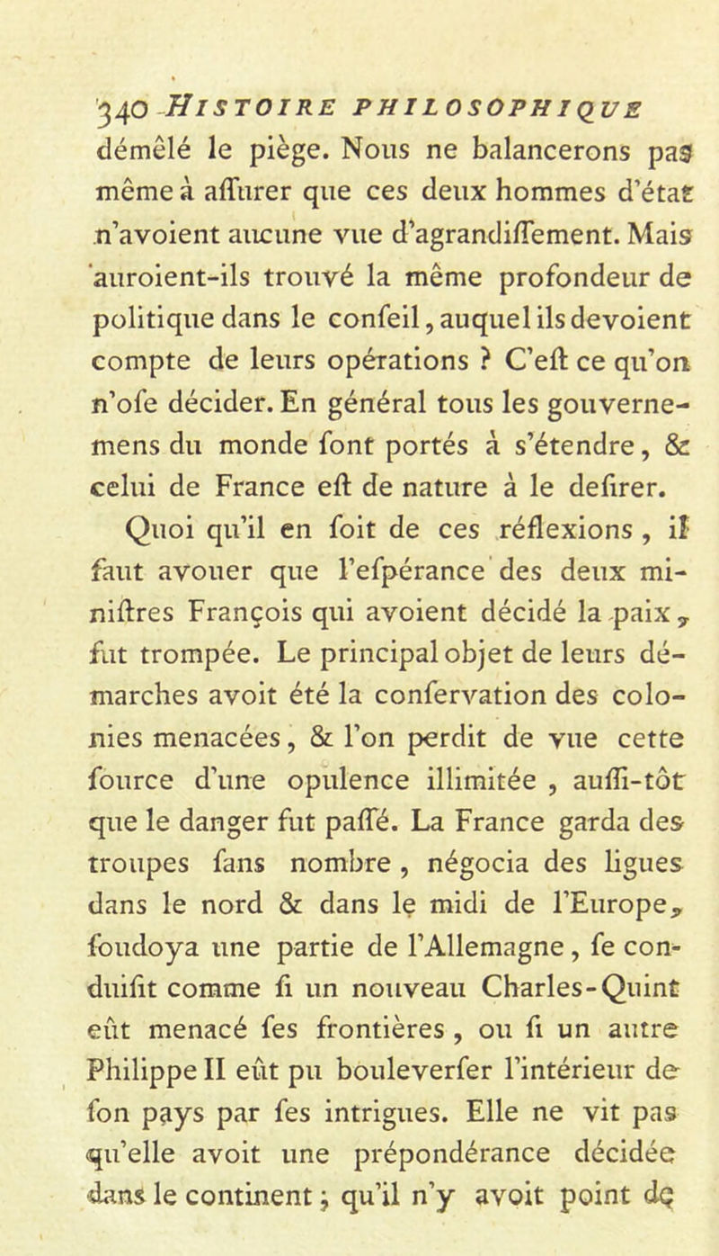 démêlé le piège. Nous ne balancerons pas même à afîurer que ces deux hommes d’état n’avoient aucune vue d’agrandifTement. Mais auroient-ils trouvé la même profondeur de politique dans le confeil, auquel ils dévoient compte de leurs opérations ? C’eft ce qu’on n’ofe décider. En général tous les gouverne- mens du monde font portés à s’étendre, &amp; celui de France eff de nature à le defirer. Quoi qu’il en foit de ces réflexions , iî faut avouer que l’efpérance des deux mi- niflres François qui avoient décidé la paix 7 fut trompée. Le principal objet de leurs dé- marches avoit été la confervation des colo- nies menacées, &amp; l’on perdit de vue cette fource d’une opulence illimitée , aufîi-tôt que le danger fut pafle. La France garda des troupes fans nombre, négocia des ligues dans le nord &amp; dans le midi de l’Europe, foudoya une partie de l’Allemagne, fe con- duifit comme fi un nouveau Charles-Quint eût menacé fes frontières , ou fi un autre Philippe II eût pu bouleverfer l’intérieur de fon pays par fes intrigues. Elle ne vit pas qu’elle avoit une prépondérance décidée dans le continent j qu’il n’y avoit point dç