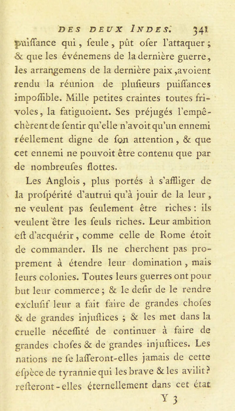 |&gt;\\iftance qui, feule , pût ofer l’attaquer ; &amp; que les événemens de la dernière guerre, les arrangemens de la dernière paix ,avoient rendu la réunion de plufieurs puiftances impoftible. Mille petites craintes toutes fri- voles, la fatiguoient. Ses préjugés l’empê- chèrent de fentir qu’elle n’avoit qu’un ennemi réellement digne de fon attention, &amp; que cet ennemi ne pouvoit être contenu que par de nombreufes flottes. Les Anglois , plus portés à s’affliger de la profpérité d’autrui qu’à jouir de la leur , ne veulent pas feulement être riches : ils veulent être les feuls riches. Leur ambition ■eft d’acquérir, comme celle de Rome étoit de commander. Ils ne cherchent pas pro- prement à étendre leur domination , mais leurs colonies. Toutes leurs guerres ont pour but leur commerce ; &amp; le defir de le rendre exclufif leur a fait faire de grandes chofes &amp; de grandes injuftices ; &amp; les met dans la cruelle néceffité de continuer à faire de grandes chofes &amp; de grandes injuftices. Les nations ne fe lafferont-elles jamais de cette efpèce de tyrannie qui les brave &amp;les avilit? relieront - elles éternellement dans cet état Y 3