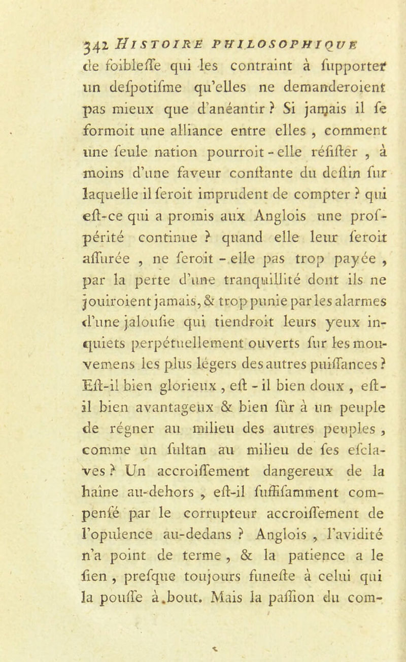 de roibleffe qui les contraint à fiipportef un defpotifme qu’elles ne demanderoient pas mieux que d’anéantir ? Si janjais il fe formoit une alliance entre elles , comment une feule nation pourroit - elle réfifter , à moins d’une faveur confiante du dcflin fur laquelle ilferoit imprudent de compter ? qui efl-ce qui a promis aux Anglois une prof- périté continue ? quand elle leur feroit afïiirée , ne feroit - elle pas trop payée , par la perte d’une tranquillité dont ils ne jouiroient jamais, &amp; trop punie parles alarmes d’une jaloufie qui tiendront leurs yeux in- quiets perpétuellement ouverts fur les mou- vemens les plus légers des autres puiffances? Eff-il bien glorieux , eft - il bien doux , eft- il bien avantageux &amp; bien fûr à un peuple de régner au milieu des autres peuples , comme un fultan au milieu de fes efcla- ves } Un accroiffement dangereux de la haine au-dehors efl-il fuffifamment com- penfé par le corrupteur accroiffement de l’opulence au-dedans ? Anglois , l’avidité n’a point de terme , &amp; la patience a le lien , prefque toujours funefle à celui qui la pouffe à.bout. Mais la paflion du com-