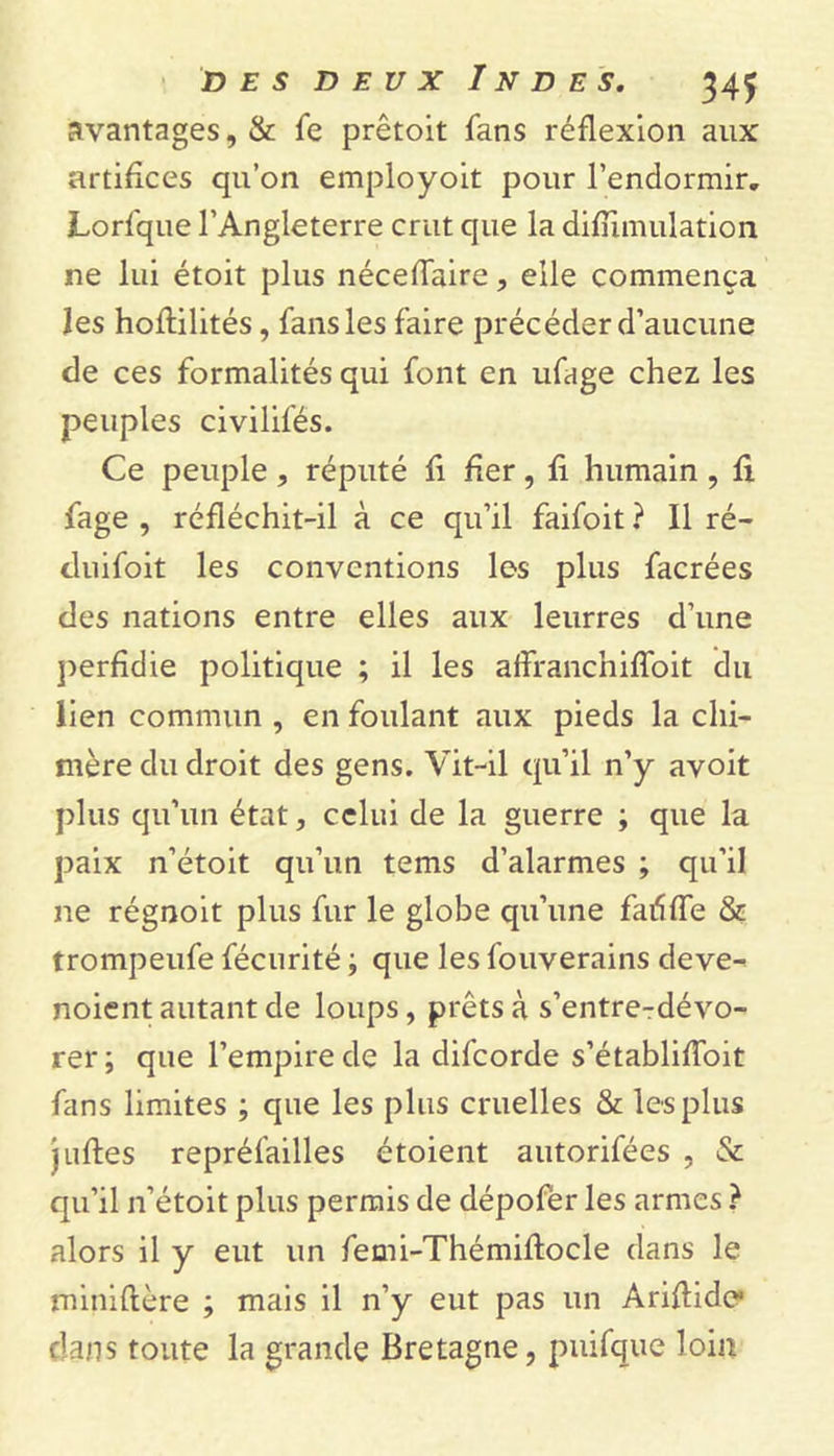 avantages, &amp; fe prêtoit fans réflexion aux artifices qu’on employoit pour l’endormir. Lorfque l’Angleterre crut que la difumulation ne lui étoit plus néceflaire, elle commença les hoftilités, fans les faire précéder d’aucune de ces formalités qui font en ufage chez les peuples civilifés. Ce peuple , réputé fi fier, fi humain , fi fage , réfléchit-il à ce qu’il faifoit ? Il ré- duifoit les conventions les plus facrées des nations entre elles aux leurres d’une perfidie politique ; il les affranchiffoit du lien commun , en foulant aux pieds la chi- mère du droit des gens. Vit-il qu’il n’y avoit plus qu’un état, celui de la guerre ; que la paix n’étoit qu’un tems d’alarmes ; qu’il ne régnoit plus fur le globe qu’une fadffe &amp; trompeufe fécurité ; que les fouverains deve- noient autant de loups, prêts à s’entre-dévo- rer ; que l’empire de la difeorde s’établiffoit fans limites ; que les plus cruelles &amp; les plus j uftes repréfailles étoient autorifées , &amp; qu’il n’étoit plus permis de dépofer les armes ? alors il y eut un femi-Thémiftocle dans le miniftère ; mais il n’y eut pas un Ariftidc dans toute la grande Bretagne, puifque loin