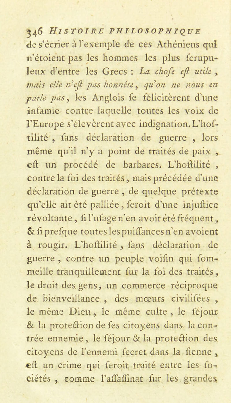 de s’écrier à l’exemple de ces Athénieus quî n’étoient pas les hommes les plus fcrupn- leux cl’entre les Grecs : La chofe ejl utile y mais elle n ejl pas honnête, qu on ne nous en parle pas, les Anglois fe félicitèrent d’une infamie contre laquelle toutes les voix de l’Europe s’élevèrent avec indignation. L’hof- tilité , fans déclaration de guerre , lors même qu’il n’y a point de traités de paix , ed un procédé de barbares. L’hodilité , contre la foi des traités, mais précédée d’une déclaration de guerre , de quelque prétexte qu’elle ait été palliée , feroit d’une injudice révoltante, fi l’ufage n’en avoit été fréquent , &amp; fi prefque toutes les puidances n’en avoient à rougir. L’hodilité , fans déclaration de guerre , contre un peuple voifin qui fom- meille tranquillement fur la foi des traités, le droit des gens, un commerce réciproque de bienveillance , des mœurs civilifées , le même Dieu, le même culte , le féjour. &amp; la protedion de fes citoyens dans la con- trée ennemie, le féjour &amp; la protection des citoyens de l’ennemi fecret dans la fienne a ed un crime qui feroit traité entre les fo- ciétés , comme l’affaflmat fur les grandes