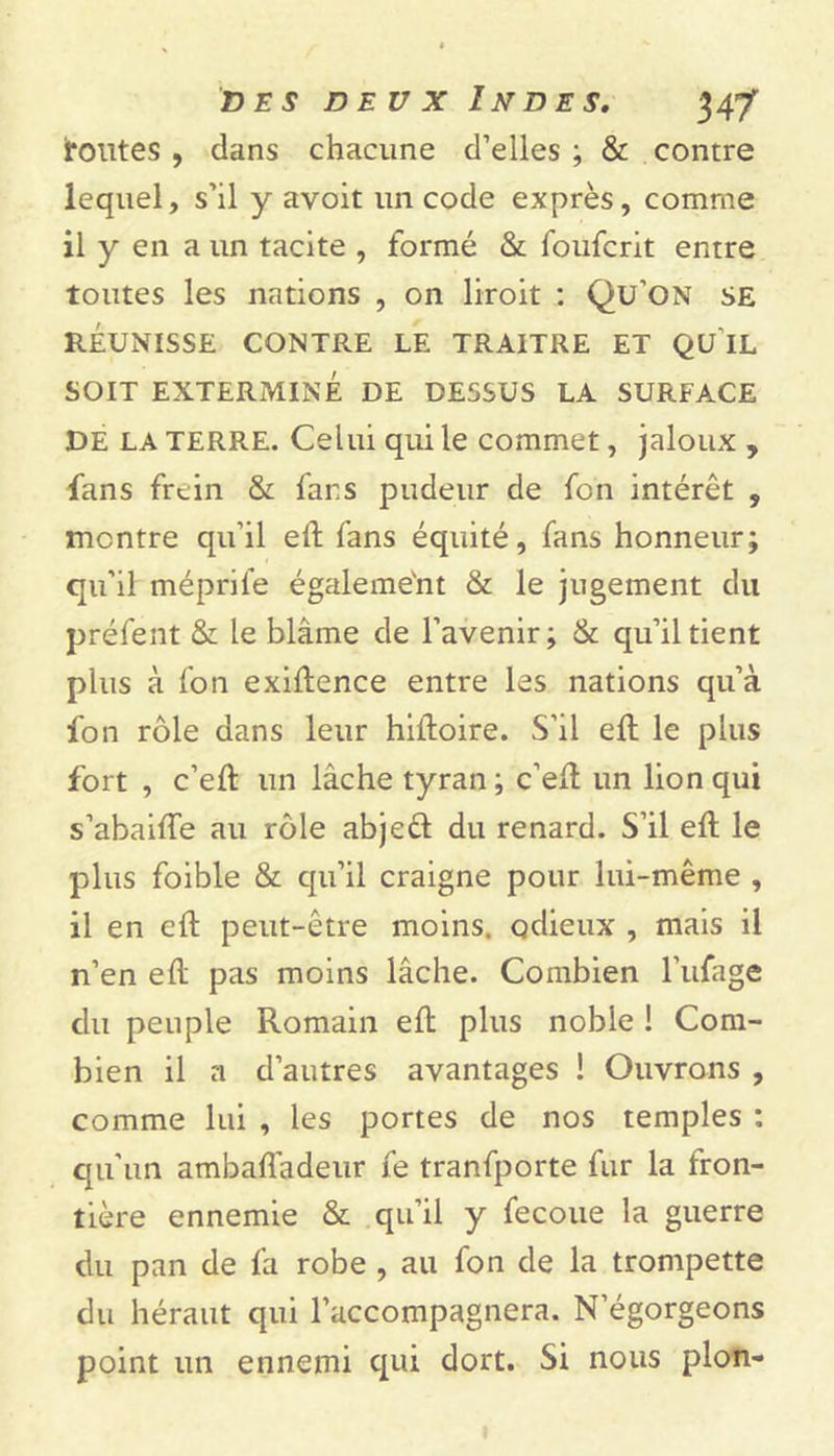toutes , dans chacune d’elles ; &amp; contre lequel, s’il y avoit un code exprès, comme il y en a un tacite , formé &amp; foufcrit entre toutes les nations , on liroit : Qu’on se RÉUNISSE CONTRE LE TRAITRE ET QU IL SOIT EXTERMINÉ DE DESSUS LA SURFACE DE la TERRE. Celui qui le commet, jaloux , fans frein &amp; fans pudeur de fon intérêt , montre qu’il eft fans équité, fans honneur; qu’il méprife égaleme'nt &amp; le jugement du préfent &amp; le blâme de l’avenir; &amp; qu’il tient plus à fon exiftence entre les nations qu’à fon rôle dans leur hiftoire. S’il eft le plus fort , c’eft un lâche tyran; c’eft un lion qui s’abaifte au rôle abject du renard. S’il eft le plus foible &amp; qu’il craigne pour lui-même , il en eft peut-être moins, odieux , mais il n’en eft pas moins lâche. Combien l’ufage du peuple Romain eft plus noble ! Com- bien il a d’autres avantages ! Ouvrons , comme lui , les portes de nos temples ; qu’un ambafiadeur fe tranfporte fur la fron- tière ennemie &amp; qu’il y fecoue la guerre du pan de fa robe , au fon de la trompette du héraut qui l’accompagnera. N’égorgeons point un ennemi qui dort. Si nous pion-