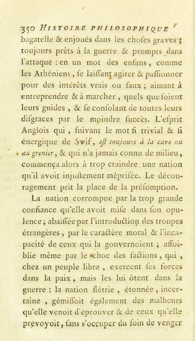 r bagatelle &amp; enjoués dans les chofes graves ; toujours prêts à la guerre &amp; prompts dans l’attaque : en un mot des enfans , comme les Athéniens, fe laifiant agiter &amp; pafîionner pour des intérêts vrais ou faux ; aimant à entreprendre &amp; à marcher, quels quefoient leurs guides , &amp; fe confolânt de toutes leurs difgraces par le moindre fuccès. L’efprit Anglois qui , fuivant le mot fi trivial &amp; li énergique de S vif, ejl toujours à La cave, ou * au grenier, &amp; qui n’a jamais connu de milieu, commença alors à trop craindre une nation qu’il avoit injustement méprifée. Le décou- ragement prit la place de la préfomption. La nation corrompue par la trop grande confiance qu’elle avoit mile dans l’on opu- lence; abaifféepar l’introduction des troupes étrangères &gt; par le caractère moral &amp; l’inca- pacité de ceux qui la gouvernoient ; affai- blie même par le -choc des faétions , qui , chez un peuple libre , exercent fes forces dans la paix , mais les lui ôtent dans la guerre ; la nation flétrie , étonnée , incer- taine , gémiffoit également des malheurs qu’elle venoit d'éprouver &amp; de ceux qu’elle prevoyoit, fans s’occuper du foin de venger