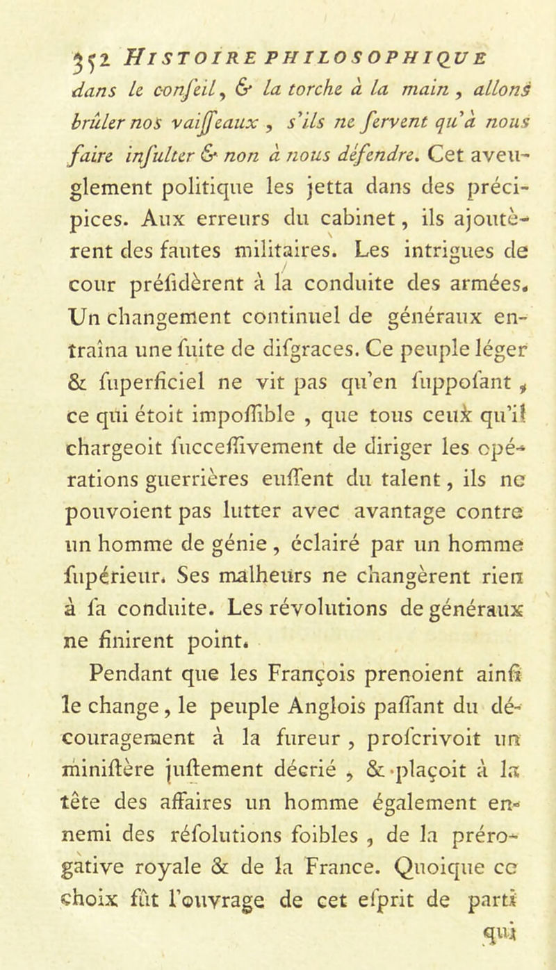 dans le confeil, 6* La torche à la main , allons brider nos vaiffeaux , s'ils ne fervent qu'à nous faire infulter &amp; non à nous défendre. Cet aveu- glement politique les jetta dans des préci- pices. Aux erreurs du cabinet, ils ajoutè- rent des fautes militaires. Les intrigues de cour préfidèrent à la conduite des armées* Un changement continuel de généraux en- traîna une fuite de difgraces. Ce peuple léger &amp; fuperficiel ne vit pas qu’en fuppol'ant i ce qui étoit impoflible , que tous ceu&amp; qu’il chargeoit fucceflivement de diriger les opé- rations guerrières eulTent du talent, ils ne pouvoient pas lutter avec avantage contre un homme de génie , éclairé par un homme fupérieur. Ses malheurs ne changèrent rien à fa conduite. Les révolutions de généraux ne finirent point. Pendant que les François prenoient ainft le change, le peuple Anglois pafiant du dé- couragement à la fureur , profcrivoit un miniftère juftement décrié , &amp; -plaçoit à la tête des affaires un homme également en- nemi des réfolutions foibles , de la préro- gative royale &amp; de la France. Quoique ce choix fût l’ouvrage de cet el'prit de parti qui
