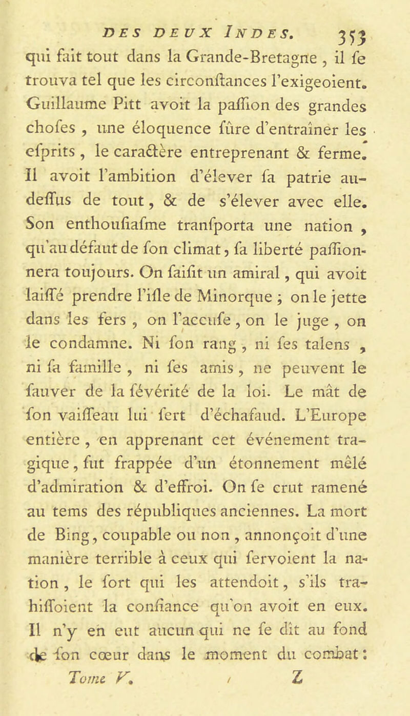 qui fait tout dans la Grande-Bretagne , il fe trouva tel que les circonftances l’exigeoient. Guillaume Pitt avoit la paillon des grandes chofes , une éloquence fûre d’entraîner les elprits , le caraûère entreprenant &amp; ferme. Il avoit l’ambition d’élever la patrie au- delfus de tout, &amp; de s’élever avec elle. Son enthouliafme tranfporta une nation , qu au défaut de fon climat 3 fa liberté palïion- nera toujours. On failit un amiral, qui avoit laiffé prendre l’ille de Minorque ; on le jette dans les fers , on l’accufe , on le juge , on le condamne. Ni fon rang -, ni fes talens , ni fa famille , ni fes amis , ne peuvent le fauver de la févérité de la loi. Le mât de fon vailfeau lui fert d’échafaud. L’Europe entière , en apprenant cet événement tra- gique , fut frappée d’un étonnement mêlé d’admiration &amp; d’elfroi. On fe crut ramené au tems des républiques anciennes. La mort de Bing , coupable ou non , annonçait d’une manière terrible à ceux qui fervoient la na- tion , le fort qui les attendoit, s’ils tra- hiffoient la confiance qu'on avoit en eux. Il n’y en eut aucun qui ne fe dît au fond de fon cœur dans le moment du combat : Tome V. / Z /