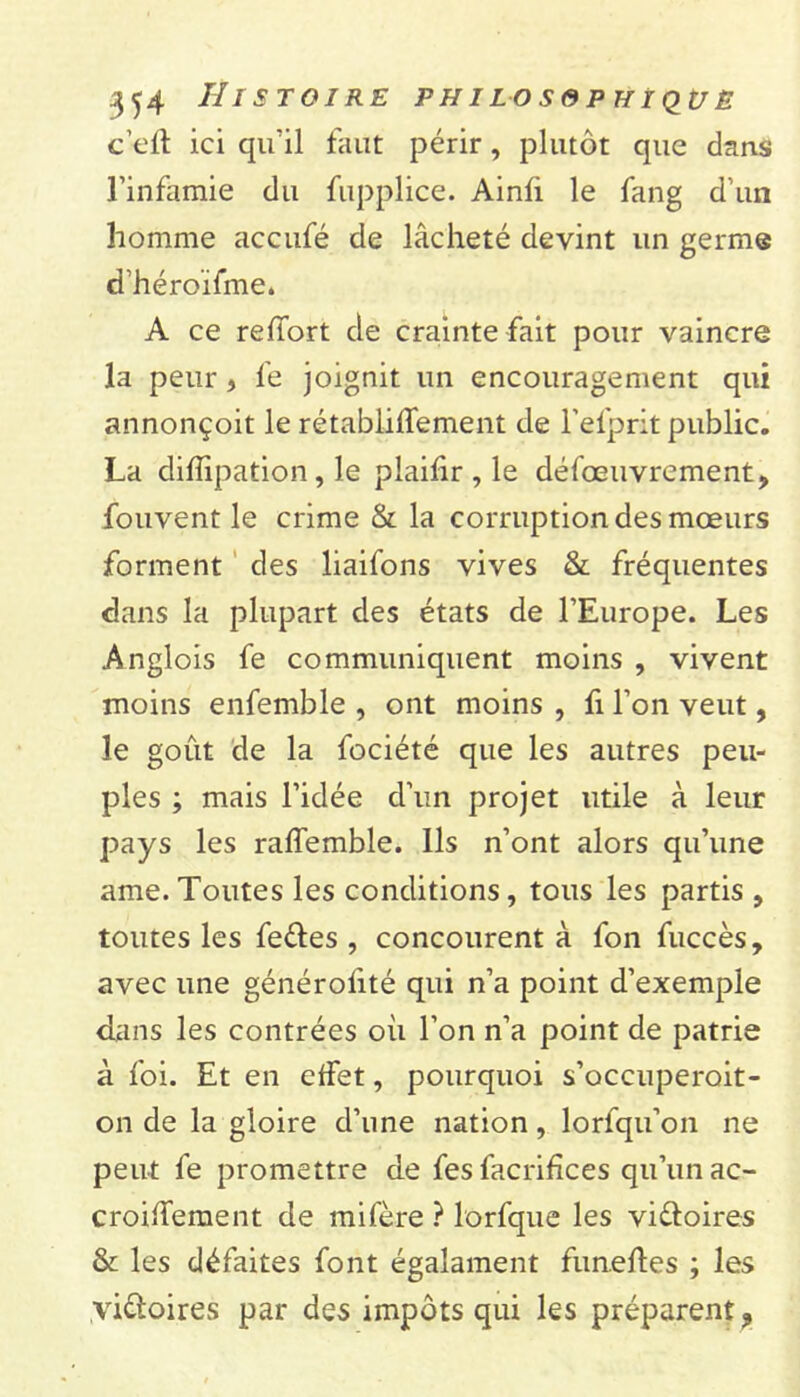 c’eff ici qu'il faut périr , plutôt que dans l’infamie du fupplice. Ainli le fang d’un homme accufé de lâcheté devint un germe d’héroïfme. A ce reffort de crainte fait pour vaincre la peur , fe joignit un encouragement qui annonçoit le rétabliffement de l’efprit public. La diffipation, le plaifir , le défœuvrement, fouvent le crime & la corruption des mœurs forment des liaifons vives & fréquentes dans la plupart des états de l’Europe. Les Anglois fe communiquent moins , vivent moins enfemble , ont moins , fi l’on veut, le goût de la fociété que les autres peu- ples ; mais l’idée d’un projet utile à leur pays les raffemble. Ils n’ont alors qu’une ame. Toutes les conditions, tous les partis , toutes les fe&es , concourent à fon fuccès, avec une générofité qui n’a point d’exemple dans les contrées où l’on n’a point de patrie à foi. Et en effet, pourquoi s’occuperoit- on de la gloire d’une nation, lorfqu’on ne peut fe promettre de fes facrifices qu’un ac- croiffement de mifère ? lorfque les vi&oires & les défaites font égalament funeffes ; les victoires par des impôts qui les préparent 9