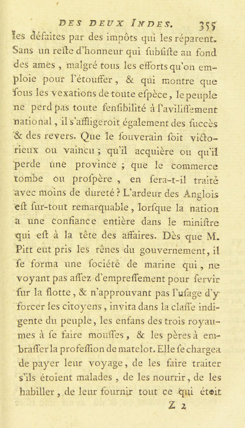 les défaites par des impôts qui les réparent» Sans un relie d’honneur qui fubfifte au fond des âmes , malgré tous les efforts qu’on em- ploie pour 1 étouffer, & qui montre que fous les vexations de toute efpèce, le peuple ne perd pas toute fenfibilité à favililfement national, il s’affligeroit également des fuccès & des revers. Que le fouverain foit vièlo- rieux ou vaincu ; qu’il acquière ou qu’il perde une province ; que le commerce tombe ou profpère , en fera-t-il traité avec moins de dureté ? L’ardeur des Ançlois ell fur-tout remarquable, lorfque la nation a une Confiance entière dans le miniffre qui ell à la tête des affaires. Dès que M. Pitt eut pris les rênes du gouvernement, il fe forma une fociété de marine qui , ne voyant pas alfez d’empreffement pour fervir fur la flotte, & n’approuvant pas l’ufage d’y~ forcer les citoyens, invita dans la clalfe indi- gente du peuple, les enfans des trois royau- mes à fe faire moulfes , & les pères à em- bralfer la profelîion de matelot. Elle fe chargea de payer leur voyage, de les faire traiter s’ils étoient malades , de les nourrir, de les habiller, de leur fournir tout ce fcpû ét©it