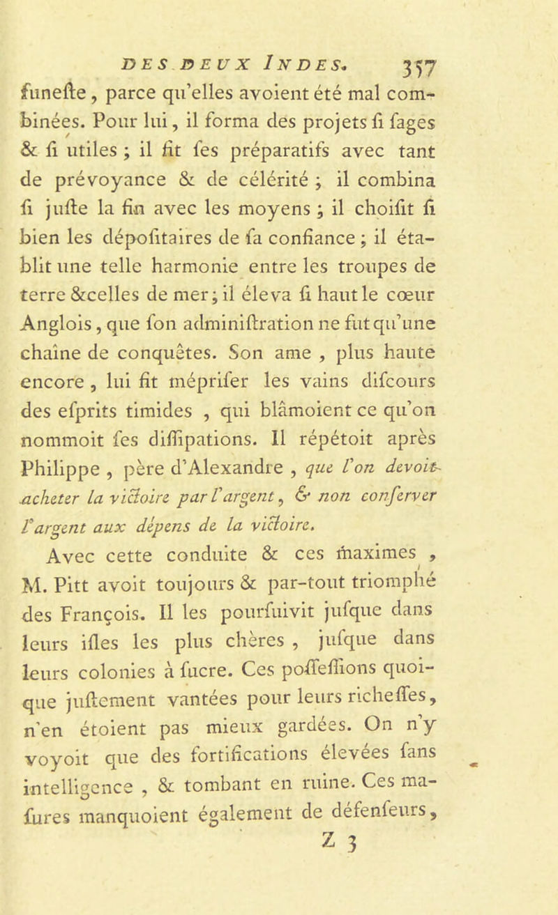 funerie , parce qu’elles avoient été mal com- binées. Pour lui, il forma des projets fi fages & li utiles ; il rit fes préparatifs avec tant de prévoyance & de célérité ; il combina fi jurie la fin avec les moyens ; il choifit ri bien les dépositaires de fa confiance ; il éta- blit une telle harmonie entre les troupes de terre &celles de mer; il éleva ri haut le cœur Anglois, que fon administration ne fut qu’une chaîne de conquêtes. Son ame , plus haute encore , lui fit méprifer les vains difcours des efprits timides , qui blâmoient ce qu’on nommoit fes clifiipations. 11 répétoit après Philippe , père d’Alexandre , que L'on devoir .acheter La victoire par L'argent, & non conferver L'argent aux dépens de La victoire. Avec cette conduite & ces maximes , I M. Pitt avoit toujours & par-tout triomphé des François. Il les pourfuivit jufque dans leurs iries les plus chères , julque dans leurs colonies à fucre. Ces pofifefiions quoi- que juftement vantées pour leurs riche ries, n’en étoient pas mieux gardées. On n’y voyoit que des fortifications élevées fans intelligence , & tombant en ruine. Ces ma— fures manquoient également de défenfeurs, Z 3