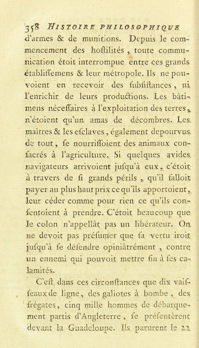 d’armes &amp; de munitions. Depuis le com- mencement des holtilités ,. toute commu- nication étoit interrompue entre ces grands établiffemens &amp; leur métropole. Ils ne pou- voient en recevoir des fubfiftances, ni l’enrichir de leurs productions. Les bâti- mens nécefiaires à l’exploitation des terres % n’étoient qu’un amas de décombres. Les. maîtres &amp; les enclaves, également dépourvus, de tout, fe nourrilfoient des animaux con- façrés à l’agriculture^ Si quelques avides navigateurs arrivoient jufqu’à eux, c’étoit à travers de 11 grands périls , qu’il falloit payer au plus haut prix ce qu’ils apportaient, leur céder comme pour rien ce qu’ils con- fentoient à prendre. C’étoit beaucoup que le colon n’appellât pas un libérateur. On ne devoit pas préfumer que fa vertu iroit. jufqu’à. fe défendre opiniâtrément , contre un ennemi qui pouvoit mettre fin à fes ca- lamités. C’efi: dans ces circonftances que dix vaif* féaux de ligne, des galiotes à bombe , des frégates , cinq mille hommes de débarque- ment partis d’Angleterre , fe préfentèrent devant la Guadeloupe. Ils parurent le 22