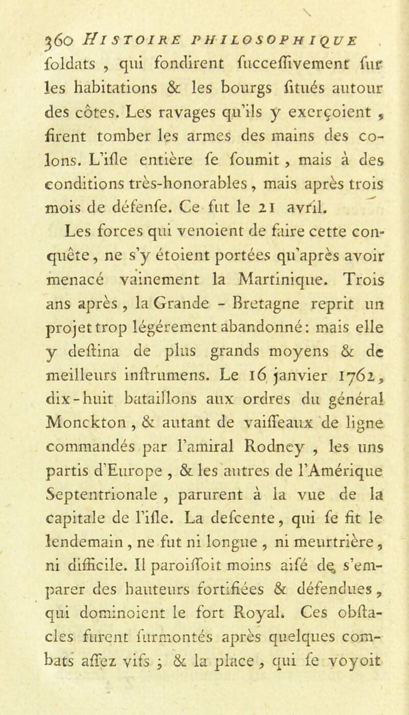 foldats , qui fondirent fucceffivement fur les habitations & les bourgs fitués autour des côtes. Les ravages qu’ils y exerçoient , firent tomber les armes des mains des co- lons. L’ifle entière fe fournit, mais à des conditions très-honorables , mais après trois mois de défenfe. Ce fut le 21 avril. Les forces qui venoient de faire cette con- quête , ne s’y étoient portées qu’après avoir menacé vainement la Martinique. Trois ans après , la Grande - Bretagne reprit un projet trop légèrement abandonné: mais elle y deftina de plus grands moyens & de meilleurs inftrumens. Le 16 janvier 1762, dix-huit bataillons aux ordres du générai O Monckton , & autant de vaiffeaux de ligne commandés par l’amiral Rodney , les uns partis d'Europe , & les autres de l’Amérique Septentrionale , parurent à la vue de la capitale de l’ifle. La defcente, qui fe fit le lendemain , ne fut ni longue , ni meurtrière, ni difficile. Il paroiffioit moins aifé de, s’em- parer des hauteurs fortifiées & défendues, qui dominoient le fort Royal. Ces obfta- cles furent furmontés après quelques com- bats affiez vifs -, & la place , qui fe voyoit