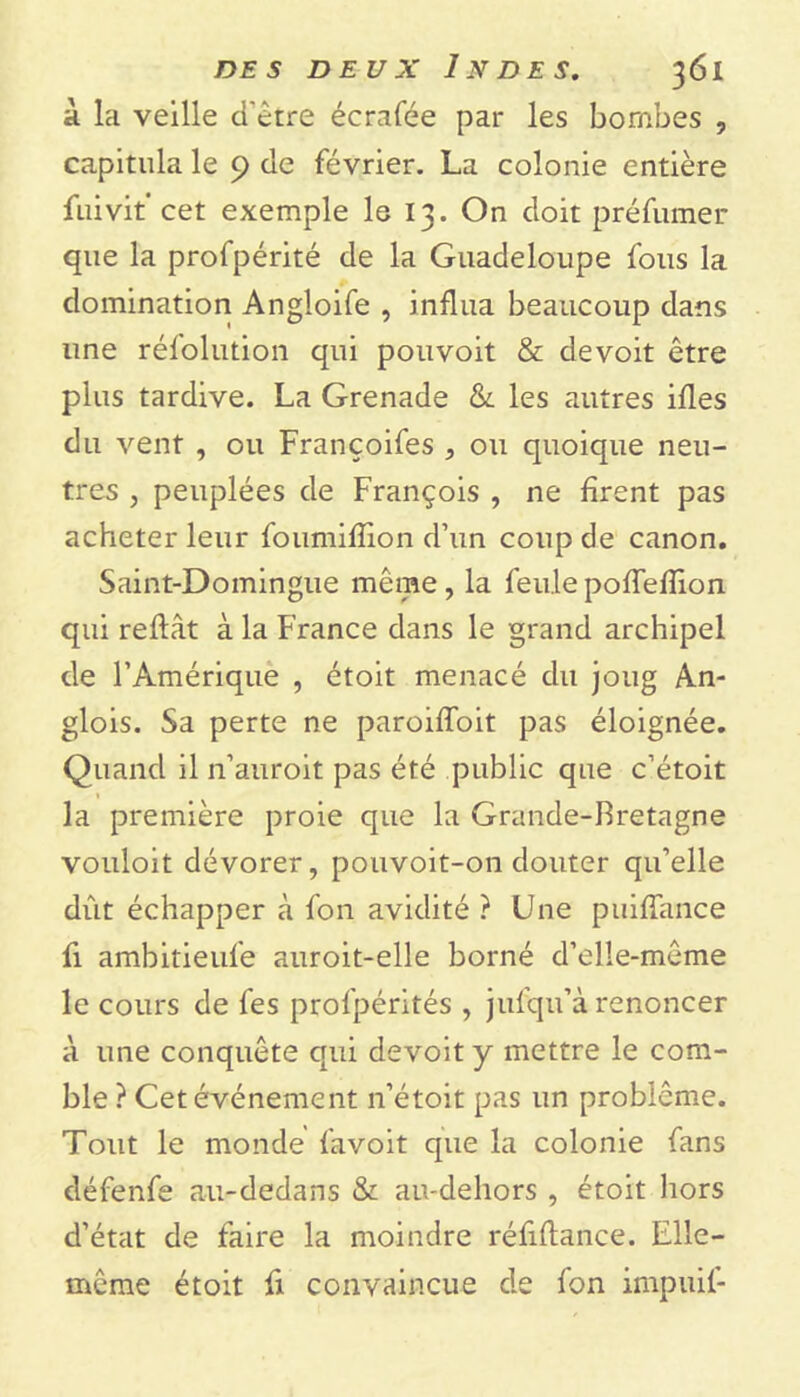 à la veille d'être écrafée par les bombes , capitula le 9 de février. La colonie entière fuivit’cet exemple le 13. On doit préfumer que la profpérité de la Guadeloupe fous la domination Angloife , influa beaucoup dans une réfolution qui pouvoit & de voit être plus tardive. La Grenade & les autres ifles du vent , ou Françoifes , ou quoique neu- tres , peuplées de François , ne firent pas acheter leur foumifïion d’un coup de canon. Saint-Domingue même, la feule pofTeflion qui refiât à la France dans le grand archipel de l’Amérique , étoit menacé du joug An- glois. Sa perte ne paroiffoit pas éloignée. Quand il n’auroit pas été public que c’étoit 1 la première proie que la Grande-Bretagne vouloit dévorer, pouvoit-on douter qu’elle dût échapper à fon avidité ? Une puiffance fi ambitieufe auroit-elle borné d’elle-même le cours de fes profpérités , jufqu’à renoncer à une conquête qui devoit y mettre le com- ble ? Cet événement n’étoit pas un problème. Tout le monde favoit que la colonie fans défenfe au-dedans & au-dehors , étoit hors d’état de faire la moindre réfiflance. Elle- même étoit fi convaincue de fon impuil-