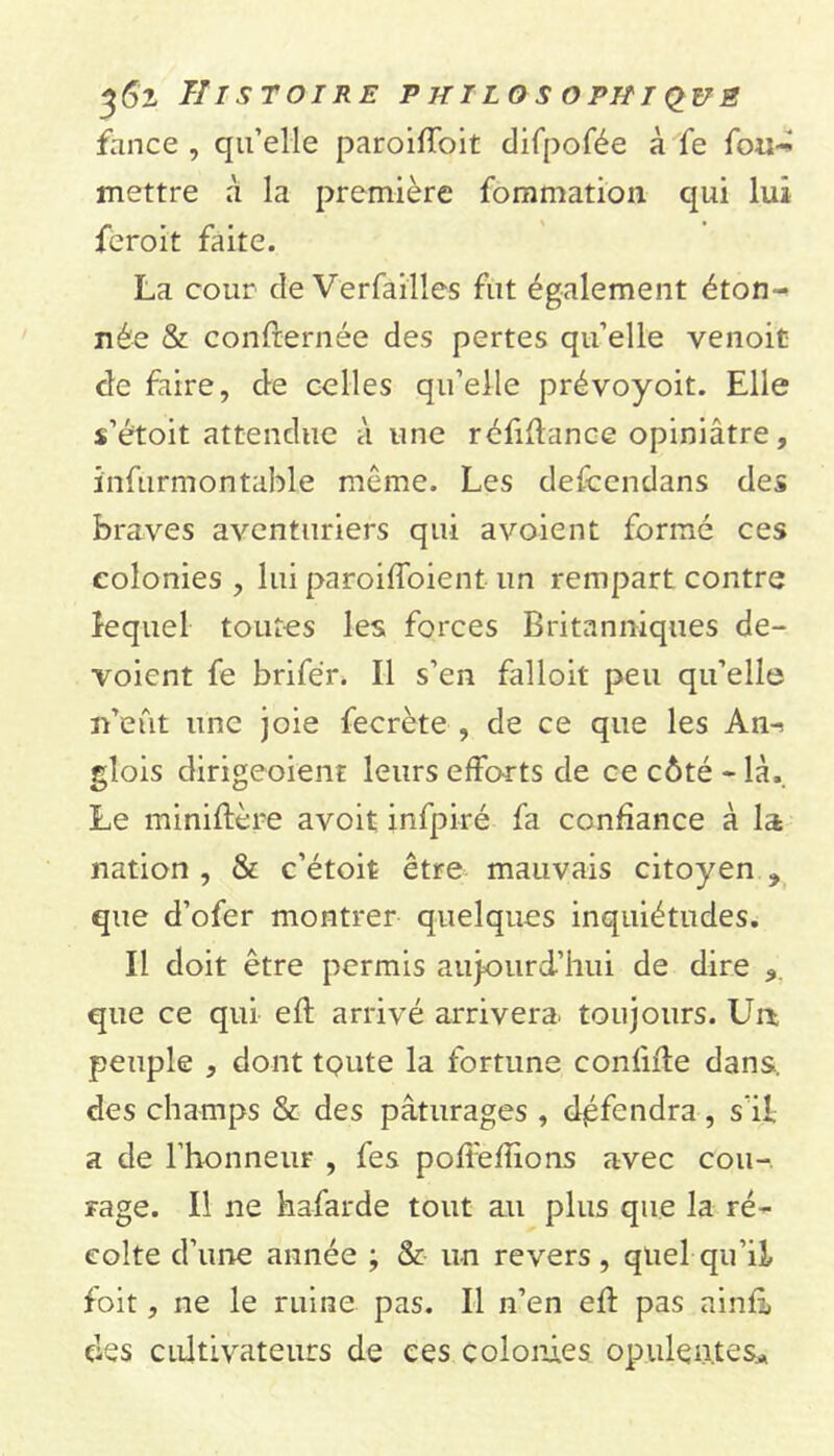 %6z Histoire p jiilos ophiq_ué fance , qu’elle paroiffoit difpofée à fe fou-: mettre à la première fommation qui lui ferait faite. La cour cle Verfailles fut également éton- née & confternée des pertes qu’elle venoit de faire, de celles qu’elle prévoyoit. Elle s’étoit attendue à une réfiftance opiniâtre, ïnfurmontable même. Les defcendans des braves aventuriers qui avoient formé ces colonies , lui paroifloient un rempart contre lequel toutes les forces Britanniques dé- voient fe brifér. Il s’en falloit peu qu’elle n’eût une joie fecrète , de ce que les An^ glois dirigeoient leurs efforts de ce côté - là. Le miniftère avoit infpiré fa confiance à la nation , & c’étoit être mauvais citoyen > que d’ofer montrer quelques inquiétudes. Il doit être permis aujourd’hui de dire <>. que ce qui eft arrivé arrivera, toujours. Un peuple , dont tQute la fortune confite dans, des champs & des pâturages , défendra, s'il a de l’honneur , fes pofteftions avec cou- rage. Il ne hafarde tout au plus que la ré- colte d’une année ; & un revers, quel qu’il foit, ne le ruine pas. Il n’en eft pas ainfi des cultivateurs de ces colonies opulentes»