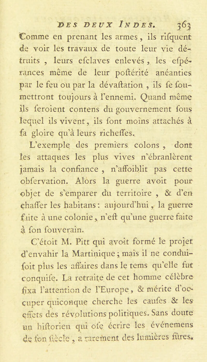 Comme en prenant les armes , ils rifquent de voir les travaux de toute leur vie dé- truits , leurs efclaves enlevés , les espé- rances même de leur poflérité anéanties par le feu ou par la dévaluation , ils fe Sou- mettront toujours à l’ennemi. Quand même ils Seroient contens du gouvernement Sous lequel ils vivent, ils Sont moins attachés à fa gloire qu’à leurs richeffes. L’exemple des premiers colons , dont les attaques les plus vives n’ébranlèrent jamais la confiance , n’affoiblit pas cette obServation. Alors la guerre avoit pour objet de s’emparer du territoire , & d’en chalTer les habitans : aujourd’hui, la guerre faite à une colonie, n’eft qu’une guerre faite il fon fouverain. C’étoit M. Pitt qui avo-it formé le projet d’envahir la Martinique ; mais il ne condui- foit plus les affaires dans le tems qu’elle fut conquile. La retraite de cet homme célèbre fixa l’attention de l’Europe, & mérite d oc- cuper quiconque cherche les caufes & les effets des révolutions politiques. Sans doute un hiftorien qui ofç écrire les événemens de Son ffèclc ? a rarement des lumières faites*