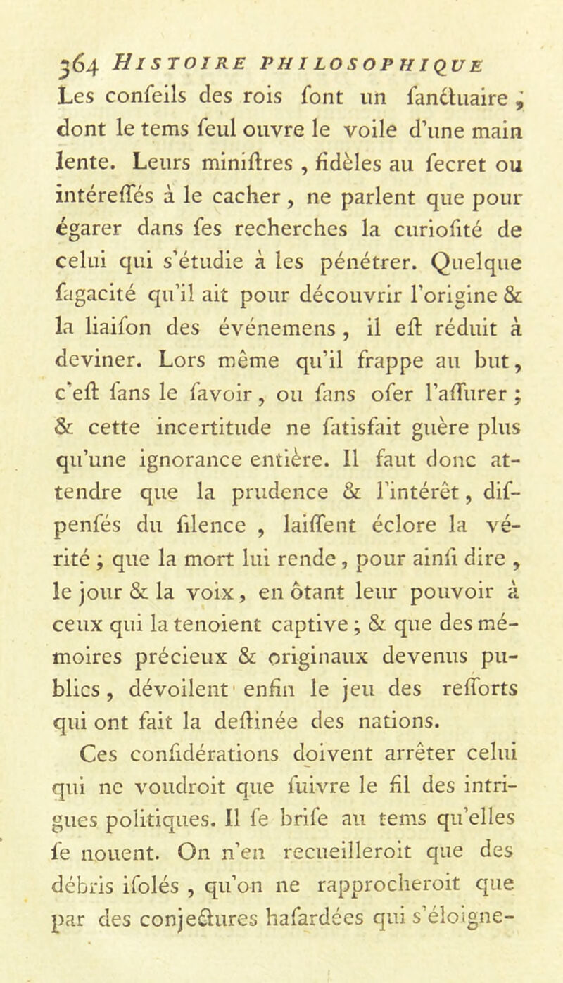 Les confeils des rois font un fandluaire , dont le tems feul ouvre le voile d’une main lente. Leurs miniftres , fidèles au fecret ou intéreffés à le cacher, ne parlent que pour égarer dans fes recherches la curiofité de celui qui s’étudie à les pénétrer. Quelque fugacité qu’il ait pour découvrir l'origine & la liaifon des événemens , il eft réduit à deviner. Lors même qu’il frappe au but, c'efl fans le favoir, ou fans ofer l’affurer ; & cette incertitude ne fatisfait guère plus qu’une ignorance entière. Il faut donc at- tendre que la prudence & l’intérêt, dif- penfés du filence , laiffent éclore la vé- rité ; que la mort lui rende , pour ainfi dire , le jour & la voix, en ôtant leur pouvoir à ceux qui latenoient captive ; & que des mé- moires précieux & originaux devenus pu- blics , dévoilent enfin le jeu des relforts qui ont fait la deflinée des nations. Ces confidérations doivent arrêter celui qui ne voudroit que fuivre le fil des intri- gues politiques. Il fe brife au tems qu’elles le nouent. On n’en recueilleroit que des débris ifolés , qu’on ne rapprocheroit que par des conje&ures hafardées qui s’éloigne-