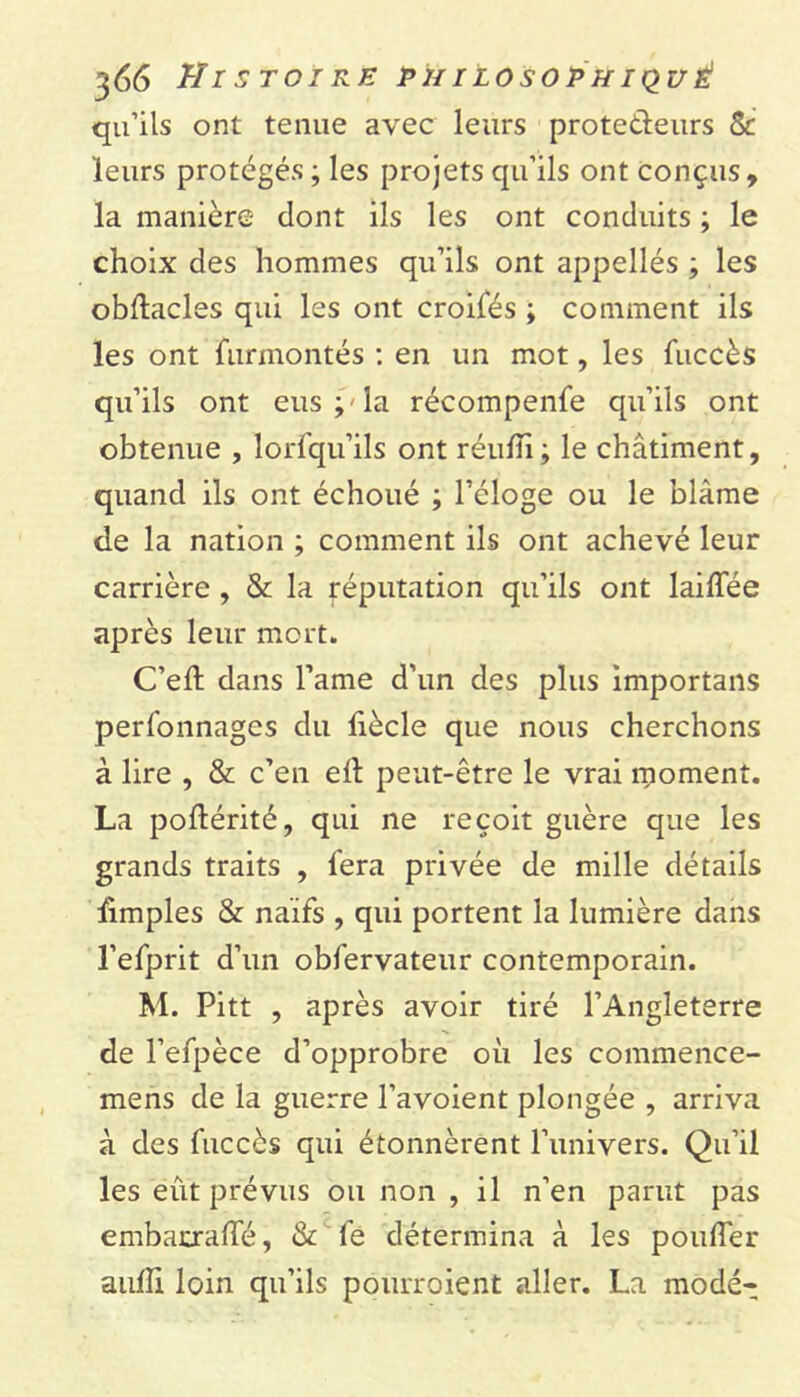 qu’ils ont tenue avec leurs protedeurs & leurs protégés ; les projets qu’ils ont conçus, la manière dont ils les ont conduits ; le choix des hommes qu’ils ont appellés ; les obftacles qui les ont croisés ; comment ils les ont Surmontés : en un mot, les fuccès qu’ils ont eus;-la récompenfe qu’ils ont obtenue , lorfqu’ils ont réufïi; le châtiment, quand ils ont échoué ; l’éloge ou le blâme de la nation ; comment ils ont achevé leur carrière , &: la réputation qu’ils ont laiffée après leur mort. C’eft dans l’ame d’un des plus importans perfonnages du fiècle que nous cherchons à lire , & c’en efl peut-être le vrai moment. La poftérité, qui ne reçoit guère que les grands traits , fera privée de mille détails ùmples & naïfs , qui portent la lumière dans l’efprit d’un obfervateur contemporain. M. Pitt , après avoir tiré l’Angleterre de l’efpèce d’opprobre où les commence- mens de la guerre l’avoient plongée , arriva à des fuccès qui étonnèrent l’univers. Qu’il les eût prévus ou non , il n’en parut pas embacraffé, & fe détermina à les pouffer aufli loin qu’ils pourroient aller. La modé-