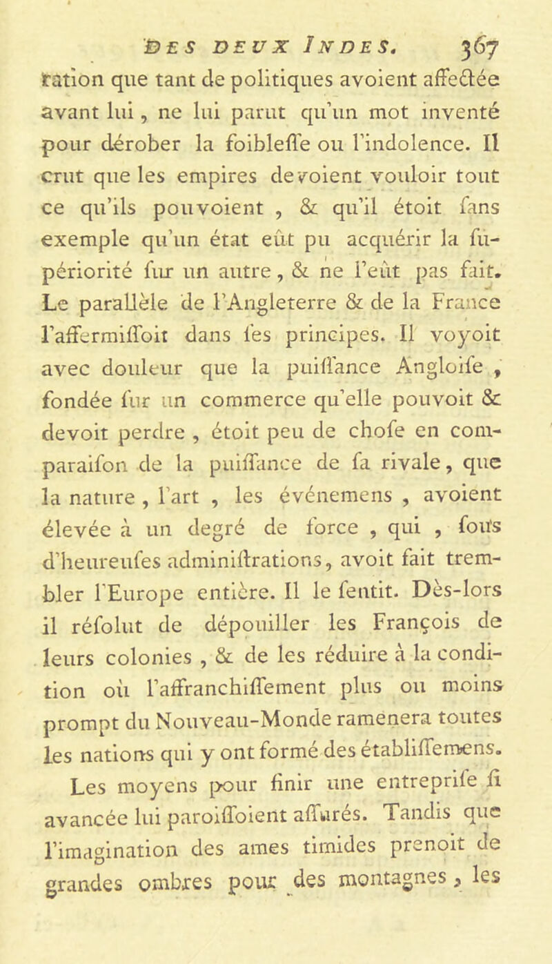 fanon que tant de politiques avoient affe&ée avant lui, ne lui parut qu’un mot inventé pour dérober la foiblelfe ou l’indolence. Il crut que les empires dé voient vouloir tout ce qu’ils pou voient , & qu’il étoit fans exemple qu’un état eût pu acquérir la fu- périorité fur un autre, & ne l’eût pas fait. Le parallèle de l’Angleterre & de la France l’affermilfoir dans les principes. Il voyoit avec douleur que la puiifance Angloile , fondée fur un commerce qu’elle pouvoit & devoit perdre , étoit peu de chofe en com- paraifon de la puiifance de fa rivale, que la nature , l’art , les événemens , avoient élevée à un degré de force , qui , fou's d’heureufes adminiftrations, avoit fait trem- bler l'Europe entière. Il le fentit. Dès-lors il réfolut de dépouiller les François de leurs colonies , & de les réduire à la condi- tion où l’affranchilfement plus ou moins prompt du Nouveau-Monde ramènera toutes les nations qui y ont formé des établilfemens. Les moyens pour finir une entreprûe fi avancée lui paroifloient allurés. Tandis que l’imagination des âmes timides prenoit de grandes ombres pour des montagnes * les