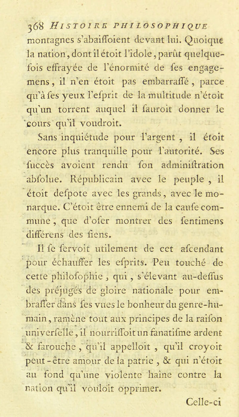 montagnes s’abaiffoient devant lui. Quoique la nation, dont il étoit l’idole, parût quelque- fois effrayée de l’énormité de fes engage- mens, il n’en étoit pas embarraffé , parce qu’à fes yeux l’efprit de la multitude n’étoit qu’un torrent auquel il fauroit donner le cours qu’il voudroit. Sans inquiétude pour l’argent , il étoit encore plus tranquille pour l’autorité. Ses fuccès avoient rendu fon adminiftration abfolue. Républicain avec le peuple , il étoit defpote avec les grands, avec le mo- narque. C’étoit être ennemi de la caufe com- mune , que d’oler montrer des fentimens différens des ficns. Il fe fervoit utilement de cet afcendant pour échauffer les efprits. Peu touché de cette phiiofophie , qui, s’élevant au-deffus des préjugés de gloire nationale pour em- bralfer dans fes vues le bonheur du genre-hu- main , ramène tout aux principes de la raifon univerfelle, il nourriffoitun ranatifme ardent ’&amp; farouche , qu’il appelloit , qu’il croyoit peut-être amour delà patrie , &amp; qui n’étoit au fond qu’une violente haine contre la nation qu’il vouloir opprimer. Celle-ci