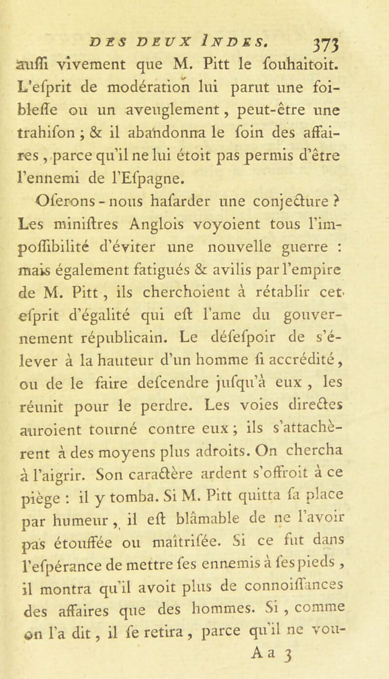 âufli vivement que M. Pitt le fouhaitoit. L’efprit de modération lui parut une foi- bleffe ou un aveuglement, peut-être une trahifon ; & il abandonna le foin des affai- res , parce qu’il ne lui étoit pas permis d’être l’ennemi de l’Efpagne. Oferons - nous hafarder une conjedure ? Les miniftres Anglois voyoient tous l’im- poffibilité d’éviter une nouvelle guerre : mais également fatigués & avilis par l’empire de M. Pitt, ils cherchoient à rétablir cet' efprit d’égalité qui eft l’ame du gouver- nement républicain. Le défefpoir de s’é- lever à la hauteur d’un homme fi accrédité, ou de le faire defcendre jufqu’à eux , les réunit pour le perdre. Les voies dire&es auroient tourné contre eux ; ils s’attachè- rent à des moyens plus adroits. On chercha à l’aigrir. Son cara&ère ardent s’offroit à ce piège : il y tomba. Si M. Pitt quitta fa place par humeur , il eft blâmable de ne 1 avoir pas étouffée ou maîtrifée. Si ce fut dans l’efpérance de mettre fes ennemis à fes pieds , il montra qu’il avoit plus de connoiffances des affaires que des hommes. Si , comme on l’a dit, il fe retira, parce qu’il ne vou- Aa 3