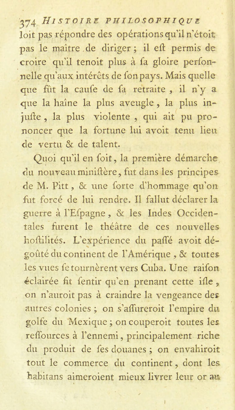 loit pas répondre des opérations qu’il n’étoit pas le maître.de diriger; il eft permis de croire qu’il tenoit plus à fa gloire perfon- nelle qu’aux intérêts de fonpays. Mais quelle que fût la caufe de fa retraite , il n’y a que la haine la plus aveugle , la plus in- jure , la plus violente , qui ait pu pro- noncer que la fortune lui avoit tenu lieu de vertu & de talent. Quoi qu’il en foit, la première démarche du nouveau miniftère, fut dans les principes de M. Pitt, & une forte d’hommage qu’on fut forcé de lui rendre. Il fallut déclarer la guerre à l’Efpagne, & les Indes Occiden- tales furent le théâtre de ces nouvelles hoftilités. L’expérience du paffé avoit dé- goûté du continent de l’Amérique , & toutes les vues fe tournèrent vers Cuba. Une raifon éclairée ht fentir qu’en prenant cette ille s on n’auroit pas à craindre la vengeance des autres colonies ; on s’alfureroit l’empire du golfe du Mexique ; on couperoit toutes les reflources à l’ennemi, principalement riche du produit de fes douanes ; on envahiroit tout le commerce du continent, dont les habitans aimeroient mieux livrer leur or at* i