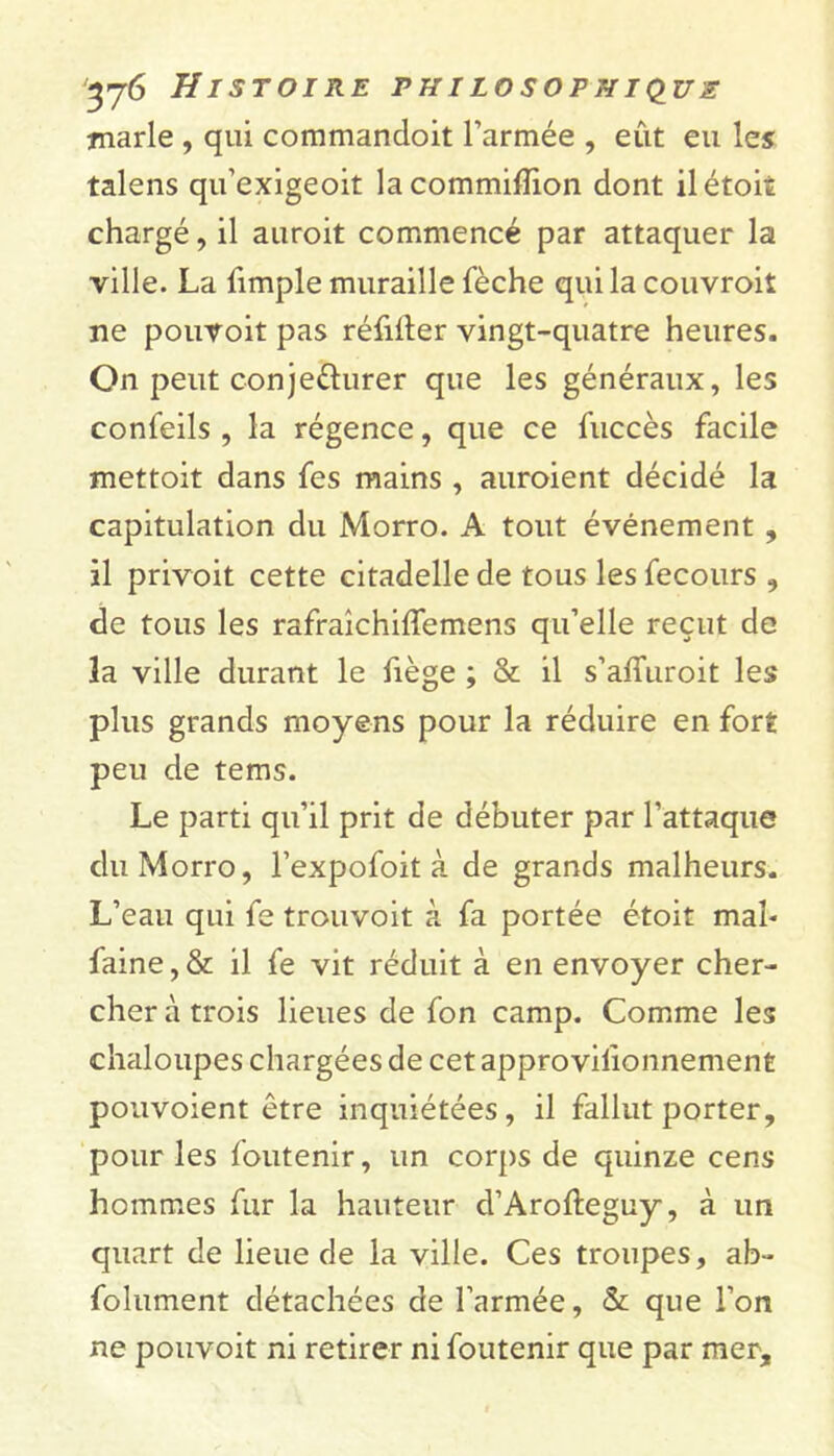 tnarle , qui commandoit l’armée , eut eu les talens qu’exigeoit lacommifïion dont il étoit chargé, il auroit commencé par attaquer la ville. La fimple muraille fèche qui la couvroit ne pouvoit pas réfilter vingt-quatre heures. On peut conje&urer que les généraux, les confeils , la régence, que ce fuccès facile mettoit dans fes mains , auroient décidé la capitulation du Morro. A tout événement , il privoit cette citadelle de tous les fecours , de tous les rafraîchiffemens qu’elle reçut de îa ville durant le fiège ; & il s’afluroit les plus grands moyens pour la réduire en fort peu de tems. Le parti qu’il prit de débuter par l’attaque du Morro, l’expofoit à de grands malheurs. L’eau qui fe trouvoit à fa portée étoit mal- faine, & il fe vit réduit à en envoyer cher- cher à trois lieues de fon camp. Comme les chaloupes chargées de cet approvilionnement pouvoient être inquiétées, il fallut porter, pour les foutenir, un corps de quinze cens hommes fur la hauteur d’Arofteguy, à un quart de lieue de la ville. Ces troupes, ab- folument détachées de l’armée, & que l’on ne pouvoit ni retirer ni foutenir que par mer.