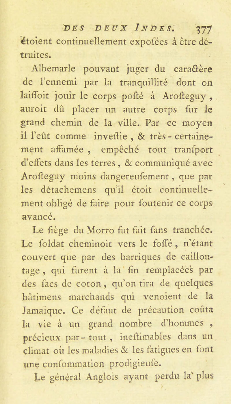 «étoient continuellement expofées à être dé- truites. Albemarle pouvant juger du cara&ère de l’ennemi par la tranquillité dont on laiffoit jouir le corps pofté à Aroffeguy , auroit du placer un autre corps fur le grand chemin de la ville. Par ce moyen il l’eût comme inveftie , & très - certaine- ment affamée , empêché tout tranfport d’effets dans les terres , & communiaué avec Aroffeguy moins dangereufement, que par les détachemens qu’il étoit continuelle- ment obligé de faire pour foutenir ce corps avancé. Le fiège du Morro fut fait fans tranchée. Le foldat cheminoit vers le foffé , n’étant couvert que par des barriques de caillou- tage , qui furent à la fin remplacées par des facs de coton, qu’on tira de quelques bâtimens marchands qui venoient de la Jamaïque. Ce défaut de précaution coûta la vie à un grand nombre d’hommes , précieux par- tout , inefhmables dans un climat où les maladies & les fatigues en font une confommation prodigieuie. Le général Anglois ayant perdu la' plus