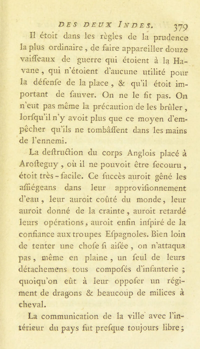 Il étoit clans les règles de la prudence la plus ordinaire , de faire appareiller douze vaifîeaistx de guerre qui étoient à la Ha- vane , qui n’étoient d’aucune utilité pour la défenfe de la place , & qu’il étoit im- portant de fauver. On ne le fît pas. On n eut pas même la précaution de les brûler , lorfqu il n y avoit plus que ce moyen d’em- pêcher qu’ils ne tombâffent dans les mains de l’ennemi. La deftru&ion du corps Anglois placé à Arofteguy , où il ne pouvoit être fecouru , étoit très - facile. Ce fuccès auroit gêné les afîiégeans dans leur approvifionnement d’eau , leur auroit coûté du monde, leur auroit donné de la crainte , auroit retardé leurs opérations, auroit enfin infpiré de la confiance aux troupes Efpagnoles. Bien loin de tenter une chofe fi aifée , on n’attaqua pas, même en plaine , un feul de leurs détachemens tous compofés d’infanterie ; quoiqu’on eût à leur oppofer un régi- ment de dragons & beaucoup de milices à cheval. La communication de la ville avec l’in- térieur du pays fut prefque toujours libre ;