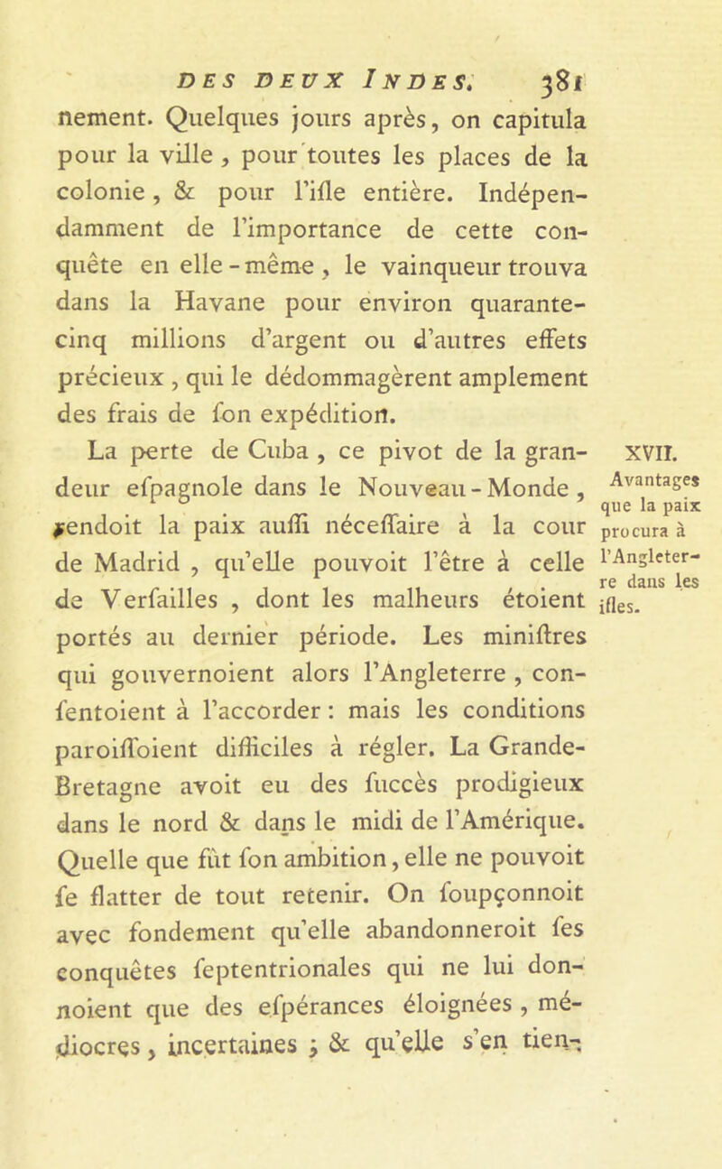 nement. Quelques jours après, on capitula pour la ville, pour toutes les places de la colonie, & pour l’ifle entière. Indépen- damment de l’importance de cette con- quête en elle-même , le vainqueur trouva dans la Havane pour environ quarante- cinq millions d’argent ou d’autres effets précieux , qui le dédommagèrent amplement des frais de Ion expédition. La perte de Cuba , ce pivot de la gran- deur efpagnole dans le Nouveau - Monde , *endoit la paix aufîi néceffaire à la cour de Madrid , quelle pouvoit l’être à celle de Verfailles , dont les malheurs étoient portés au dernier période. Les miniftres qui gouvernoient alors l’Angleterre , con- fentoient à l’accorder : mais les conditions paroiffoient difficiles à régler. La Grande- Bretagne avoit eu des fuccès prodigieux dans le nord & dans le midi de l’Amérique. Quelle que fut fon ambition, elle ne pouvoit fe flatter de tout retenir. On foupçonnoit avec fondement qu’elle abandonneroit fes conquêtes feptentrionales qui ne lui don- noient que des efpérances éloignées , mé- diocres , incertaines * & qu’elle s’en tien- XVII. Avantages que la paix procura à l’Angleter- re dans les ifles.