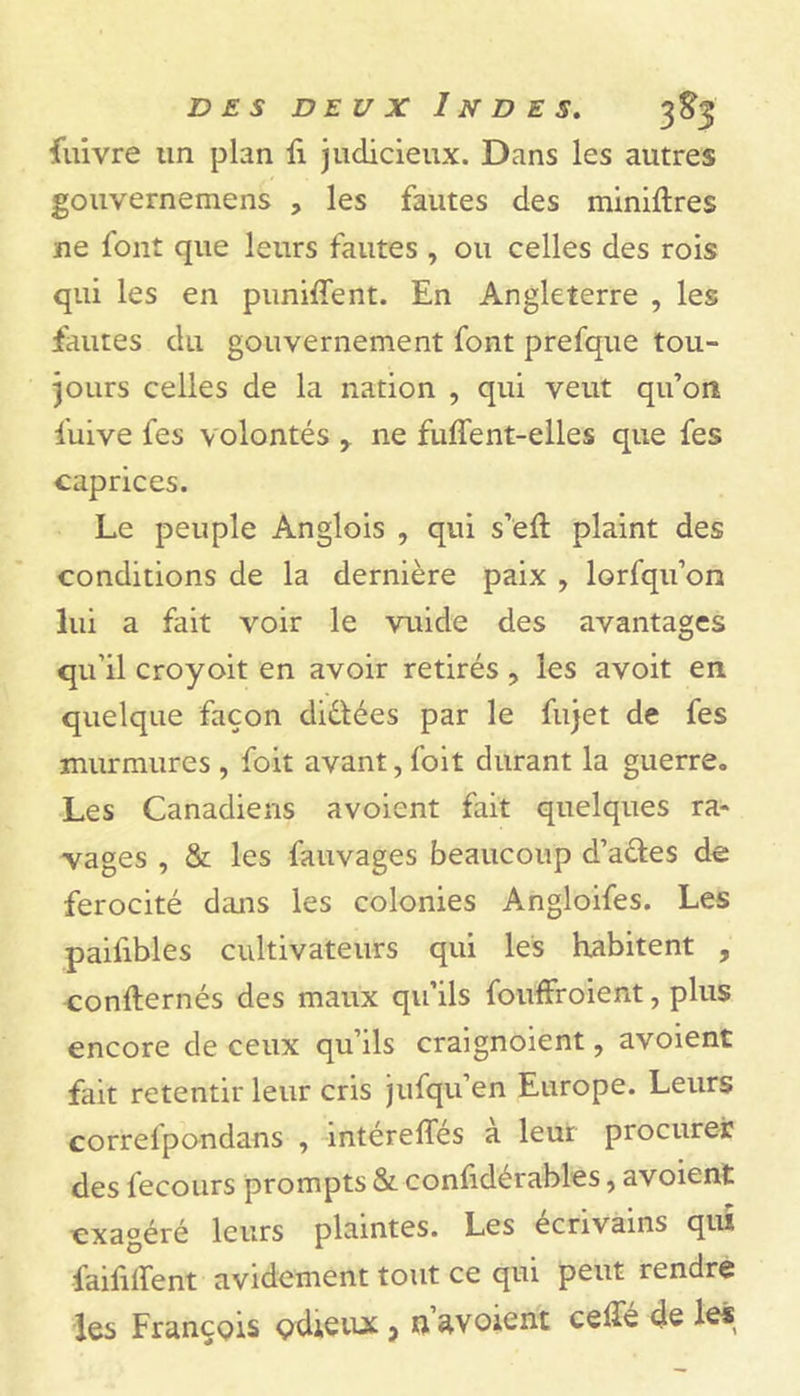 Suivre un plan fi judicieux. Dans les autres gouvernemens , les fautes des miniftres ne l'ont que leurs fautes , ou celles des rois qui les en panifient. En Angleterre , les fautes du gouvernement font prefque tou- jours celles de la nation , qui veut qu’on fuive fes volontés y ne fuffent-elles que fes caprices. Le peuple Anglois , qui s’eft plaint des conditions de la dernière paix , lorfqu’on lui a fait voir le vuide des avantages qu’il croyoit en avoir retirés , les avoit en quelque façon diétées par le fujet de fes murmures , foit avant, foit durant la guerre. Les Canadiens avoient fait quelques ra- vages , & les fauvages beaucoup d’actes de férocité dans les colonies Angloifes. Les paifibles cultivateurs qui les habitent , confternés des maux qu’ils fouffroient, plus encore de ceux qu’ils craignoient, avoient fait retentir leur cris jufqu’en Europe. Leurs correipondans , mtérefles a leur procurer des fecours prompts & considérables, avoient exagéré leurs plaintes. Les écrivains qui faifififent avidement tout ce qui peut rendre les François çdiÇiuc} ti avoient cefie de le*