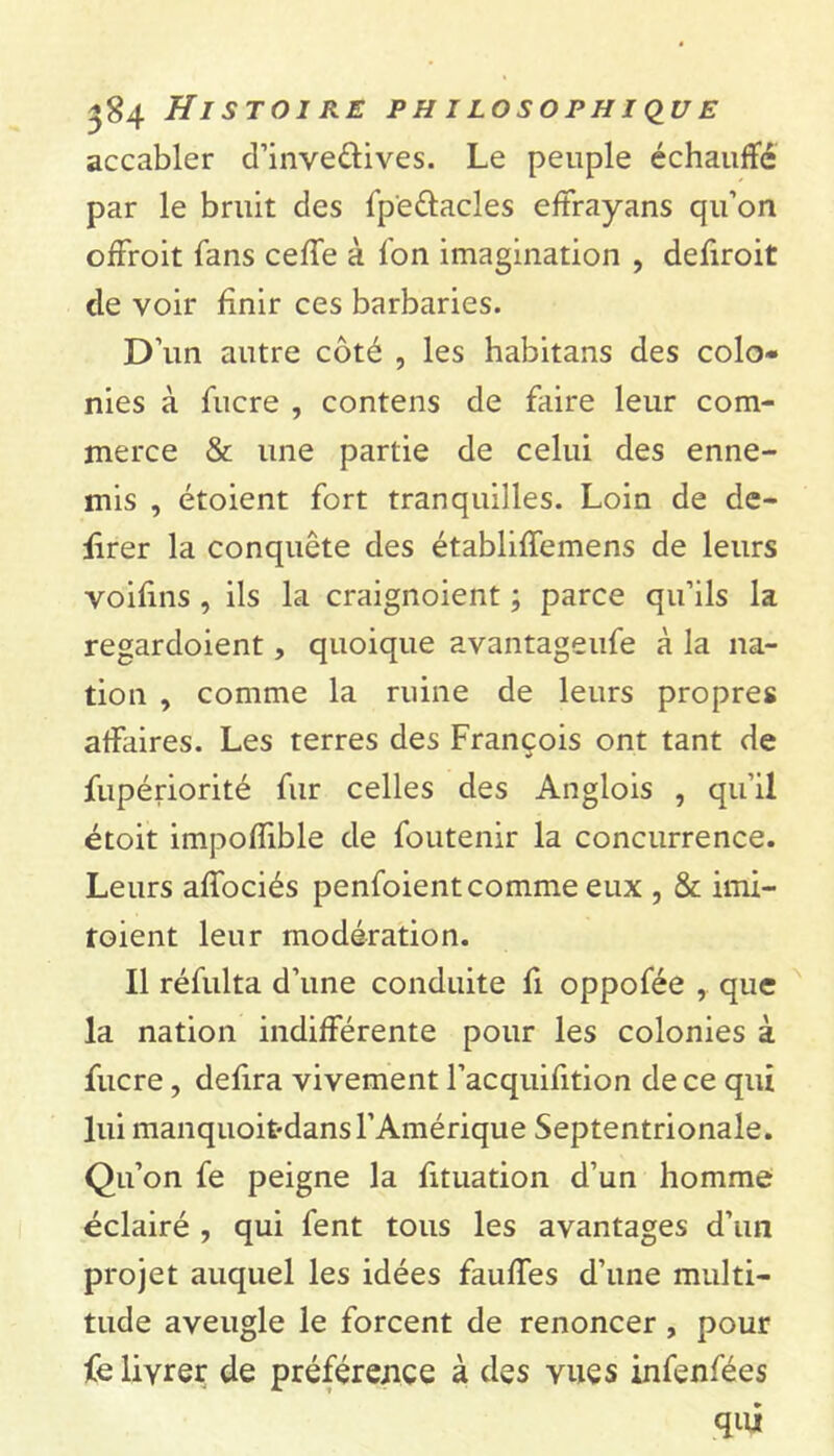 accabler d’inve&ives. Le peuple échauffé par le bruit des fp'e&acles effrayans qu’on offroit fans celle à fon imagination , defiroit de voir finir ces barbaries. D’un autre côté , les habitans des colo» nies à fucre , contens de faire leur com- merce & une partie de celui des enne- mis , étoient fort tranquilles. Loin de dé- lirer la conquête des établiffemens de leurs voifins , ils la craignoient ; parce qu’ils la regardoient, quoique avantageufe à la na- tion , comme la ruine de leurs propres affaires. Les terres des François ont tant de fupériorité fur celles des Anglois , qu’il étoit impoffible de foutenir la concurrence. Leurs alfociés penfoient comme eux , & imi- toient leur modération. Il réfulta d’une conduite fi oppofée , que la nation indifférente pour les colonies à fucre, defira vivement l’acquifition de ce qui lui manquoit-dansl’Amérique Septentrionale. Qu’on fe peigne la fituation d’un homme éclairé , qui fent tous les avantages d’un projet auquel les idées faulTes d’une multi- tude aveugle le forcent de renoncer , pour fe livrer de préférence à des vues infenfées qui