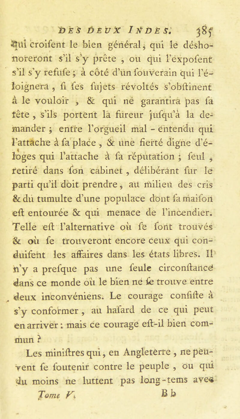 tfUii eroifent le bien général* qui le désho- noreront s’il s’y prête , ou qui l’expofent s’il s’y refufe ; à côté d’un fouverain qui l’é- loignera , fi fes fujets révoltés s’obftinent à le vouloir , & qui né garantira pas fa tête , s’ils portent la fureur jufqu’à la de- mander ; entre l’orgueil mal - entendu qui l’attache à fa place , & une fierté digne d’é- loges qui l’attache à fa réputation ; feul , retiré dans fon cabinet , délibérant fur le parti qu’il doit prendre, ait milieu des cris & du tumulte d’une populace dont fa maifon eft entourée & qui menace de l’incendier. Telle eft l’alternative où fe font trouvés & où fe trouveront encore ceux qui con- duifeht les affaires dans les états libres. Il n’y a prefque pas une feule circonftancé dans ce monde où le bien né fe trouve entre . deux inconvéniens. Le courage confifte à s’y conformer , au hafard de ce qui peut en arriver : mais ce courage eft-il bien com- mun } Les miniftres qui, en Angleterre , ne peu- vent fe foutenir contre le peuple , ou qui du moins ne luttent pas long-tems ave« Tome- S b