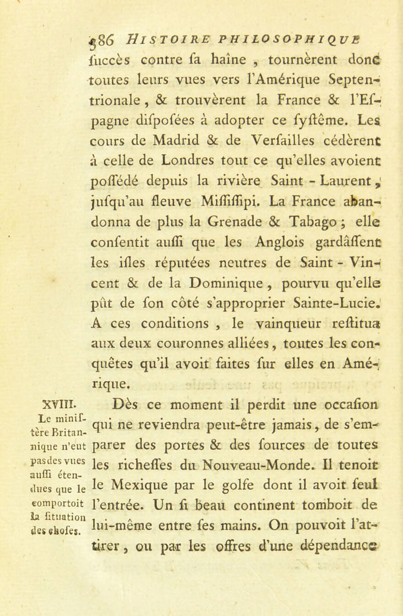 XVIII. Le minif- tère Britan- nique n’eut pas des vues auffi éten- dues que le comportent la fituation des skofes. <586 Histoire philosophique l'uccès contre fa haine , tournèrent donc toutes leurs vues vers l’Amérique Septen- trionale , & trouvèrent la France & l’Ef- pagne difpofées à adopter ce fyftême. Les cours de Madrid & de Verfailles cédèrent à celle de Londres tout ce qu’elles avoient poffédé depuis la rivière Saint - Laurent , jufqu’au fleuve MifîifTipi. La France aban- donna de plus la Grenade & Tabago ; elle confentit aufîi que les Anglois gardâffent les ifles réputées neutres de Saint - Vin- cent & de la Dominique , pourvu qu’elle pût de fon côté s’approprier Sainte-Lucie. A ces conditions , le vainqueur reftitua aux deux couronnes alliées , toutes les con- quêtes qu’il avoit faites fur elles en Amé- rique. Dès ce moment il perdit une occafion qui ne reviendra peut-être jamais, de s’em- parer des portes & des fources de toutes les richeffes du Nouveau-Monde. Il tenoit le Mexique par le golfe dont il avoit feul l’entrée. Un fi beau continent tomboit de lui-même entre fes mains. On pouvoit l’at- ürer, ou par les offres d’une dépendance