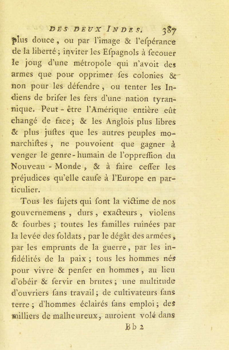 ^lus douce , ou par l’image & l’efpérance de la liberté ; inviter les Efpagnols à fecouer le joug d’une métropole qui n’avoit des armes que poiur opprimer les colonies &r non pour les défendre , ou tenter les In- diens de brifer les fers d’une nation tyran- nique. Peut - être l’Amérique entière eût changé de face; & les Anglois plus libres & plus juftes que les autres peuples mo- narchiftes , ne pouvoient que gagner à venger le genre-humain de l’oppreflion du Nouveau - Monde , & à faire cefler les préjudices quelle caufe à l’Europe en par- ticulier. Tous les fujets qui font la viflime de nos gouvernemens , durs , exa&eurs , violens & fourbes ; toutes les familles ruinées par la levée des foldats, par le dégât des armées , par les emprunts de la guerre, par les in- fidélités de la paix ; tous les hommes nés pour vivre & penfer en hommes , au lieu d’obéir & fervir en brutes ; une multitude d’ouvriers fans travail ; de cultivateurs fans terre ; d’hommes éclairés fans emploi ; des milliers de malheureux, auroient volé dans