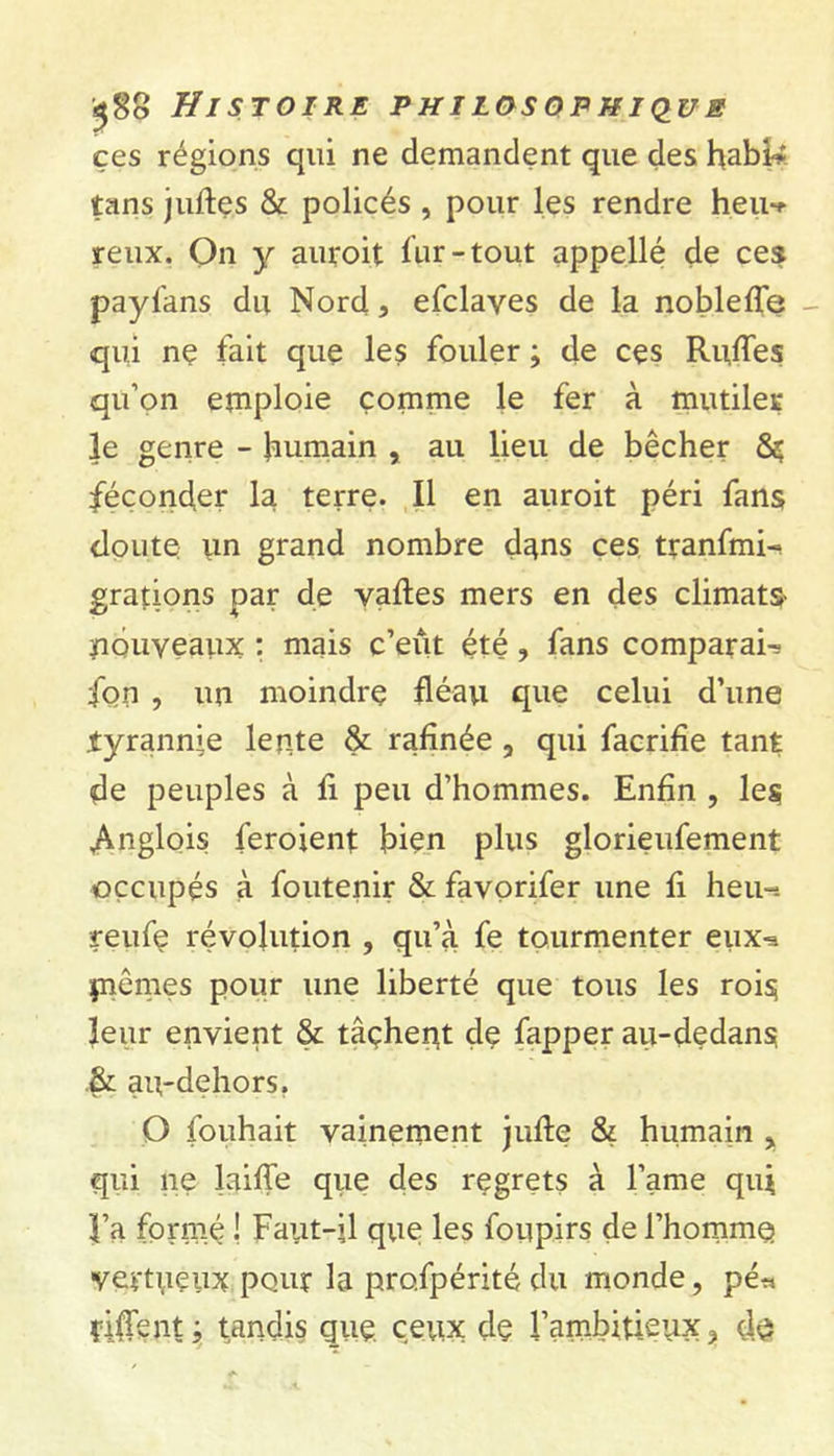 ces régions qui ne demandent que des tans jufles & policés , pour les rendre heiw reux. On y auroit fur-tout appellé de ces payfans du Nord, efclayes de la noblefîe - qui ne fait que les fouler ; de ces Rudes qu’on emploie comme le fer à mutiler le genre - humain , au lieu de bêcher féconder la terre. Il en auroit péri fans doute un grand nombre dans ces tranfmi-* grations par de vaftes mers en des climats- nouveaux ; mais c’eut été, fans comparais fon , un moindre fléau que celui d’une .tyrannie lente & rafinée , qui facrifîe tant de peuples à fi peu d’hommes. Enfin , les Anglois feroienl bien plus glorieufement occupés à foutenir & favorifer une fi heu-- reufe révolution , qu’à fe tourmenter eux^ piêmes pour une liberté que tous les rois leur envient & tâçhent de fapper au-dedans .& au-dehors. O fouhait vainement jufle & humain , qui ne laiffe que des regrets à Famé qui l’a formé ! Faut-il que les foupirs de l’homme vertueux pour la profpérité du monde, pé* fiffcnt ; tandis gue ceux dç l’ambitieux, de