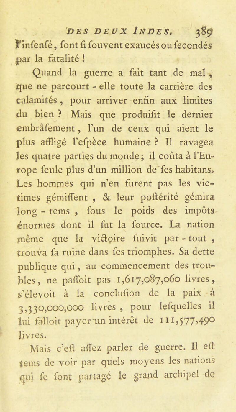 ïfinfenfé, font fi fouvent exaucés ou fécondés par la fatalité ! Quand la guerre a fait tant de mal , que ne parcourt - elle toute la carrière des calamités, pour arriver enfin aux limites du bien ? Mais que produifit le dernier embràfement, l’un de ceux qui aient le plus affligé l’efpèce humaine ? Il ravagea les quatre parties du monde ; il coûta à l’Eu- rope feule plus d’un million de fes habitans. Les hommes qui n’en furent pas les vic- times gémiflent , & leur poftérité gémira long - tems , fous le poids des impôts énormes dont il fut la fource. La nation même que la vi&oire fuivit par - tout , trouva fa ruine dans fes triomphes. Sa dette publique qui, au commencement des trou- bles, ne paffoit pas 1,617,087,060 livres, s’élevoit à la conclufion de la paix à 3,330,000,000 livres , pour lefquelles il lui falloit payer un intérêt de iHj577>49° livres. Mais c’eft allez parler de guerre. Il efi tems de voir par quels moyens les nations qui fe font partagé le grand archipel de