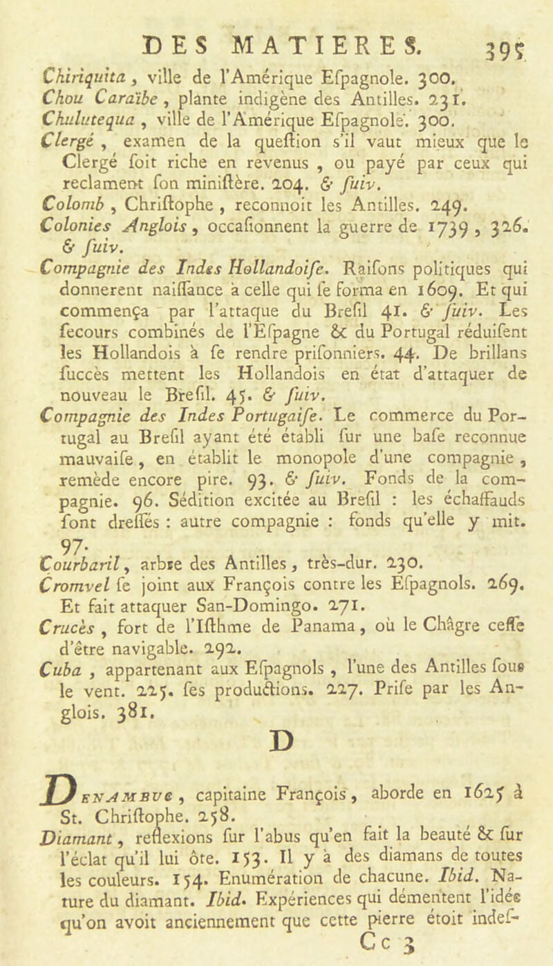 Chiriquita, ville de l’Amérique Efpagnole. 300* Chou Caraïbe , plante indigène des Antilles. 5.31. Chulutequa , ville de l’Amérique Efpagnole'. 300. Clergé , examen de la queftion s’il vaut mieux que le Clergé foit riche en revenus , ou payé par ceux qui réclament fon miniftère. 104. & fuiv. Colomb , Chriftophe , reconnoit les Antilles. 249. Colonies Anglais, occaftonnent la guerre de 1739, 32.6. & fuiv. Compagnie des Indes Hollandoife. Raifons politiques qui donnèrent naiflànce à celle qui le forma en 1609. Et qui commença par l’attaque du Brefil 41, & fuiv. Les fecours combinés de l’Efpagne &c du Portugal réduifent les Hollandois à fe rendre prifonniers. 44- De brillans fuccès mettent les Hollandois en état d’attaquer de nouveau le Brefil. 45. & fuiv. Compagnie des Indes Portugaife. Le commerce du Por- tugal au Brefil ayant été établi fur une bafe reconnue mauvaife, en établit le monopole d’une compagnie , remède encore pire. 93. 6’ fuiv. Fonds de la com- pagnie. 96. Sédition excitée au Brefil : les échalFauds font drefles : autre compagnie : fonds quelle y mit. 97- Çourbaril, arbre des Antilles, très-dur. 230. Cromvel fe joint aux François contre les Efpagnols. 0.69. Et fait attaquer San-Domingo. 271. Cruc'es , fort de l’Ifthme de Panama, où le Châgre ceffe d’être navigable. 2.92. Cuba , appartenant aux Efpagnols , l’une des Antilles fous le vent. 225. fes productions. 117. Prife par les An- glois. 381. D D ENAMBve , capitaine François, aborde en 162 £ à St. Chriftophe. 258. Diamant, réflexions fur l’abus qu’en fait la beauté ét fur l’éclat qu’il lui ôte. 153. Il y à des diamans dp toutes les couleurs. 154* Enumération de chacune. Ibid. Na- ture du diamant. Ibid. Expériences qui démentent l’idée qu’on avoit anciennement que cette pierre étoit indef- Ce y