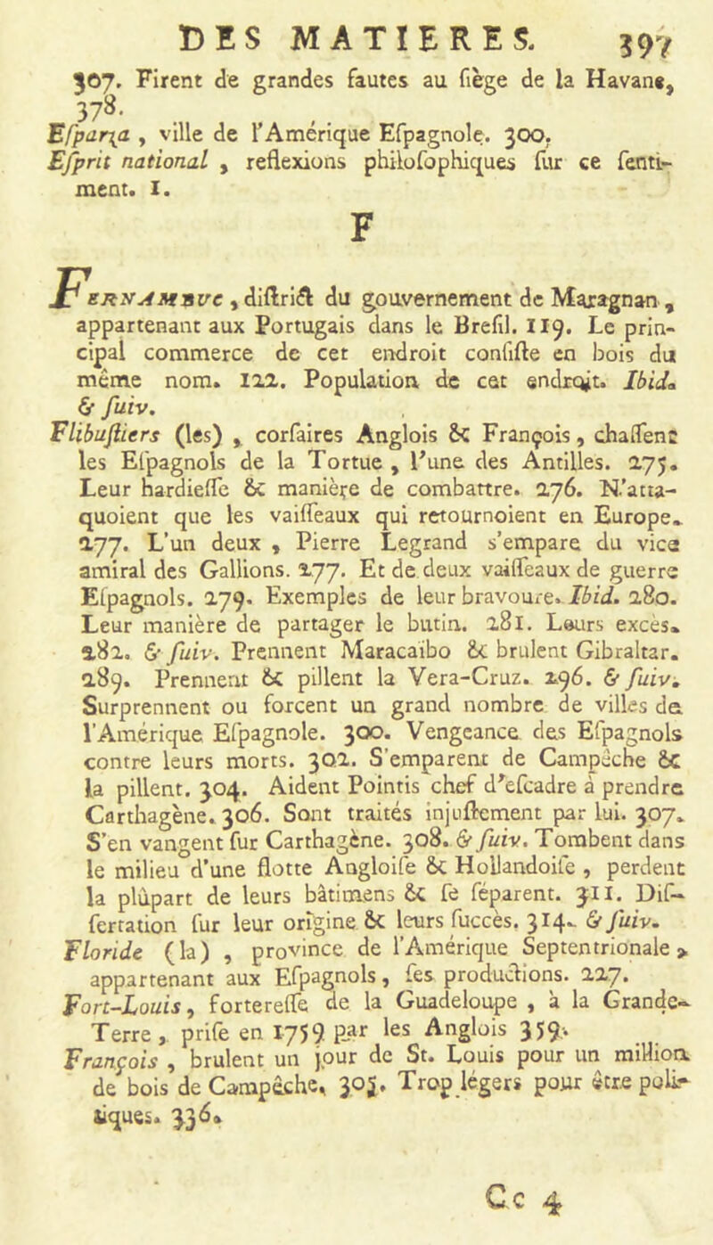 597 307. Firent de grandes fautes au fiège de la Havane, 378- Efpur\a , ville de l’Amérique Efpagnole. 300. Efprit national , reflexions philosophiques fur ce fenti- ment. I. enx^Msve , diftriél du gouvernement de Maragnan , appartenant aux Portugais dans le Brefil. 119. Le prin- cipal commerce de cet endroit conlifte en bois du même nom. 122. Population de cet endroit. Ibid* & fu.lv. Flibujliers (les) corfaires Anglois &C François, chaflenc les Elpagnols de la Tortue , l'une des Antilles. 275. Leur hardiefle 6c manière de combattre. 276. N.’atta- quoient que les vaifleaux qui retournoient en Europe» 277. L’un deux , Pierre Legrand s’empare du vice amiral des Gallions. 277. Et de deux vaifleaux de guerre Elpagnols. 279. Exemples de leur bravoure. Ibid. 280. Leur manière de partager le butin,. 281. Leurs excès» 2.82, £• fuiv. Prennent Maracaibo &c brillent Gibraltar. 289. Prennent &C pillent la Vera-Cruz. 296. & fuiv. Surprennent ou forcent un grand nombre de villes de l’Amérique Efpagnole. 300. Vengeance des Elpagnols contre leurs morts. 302. S'emparent de Campèche &C la pillent. 304. Aident Pointis chef d'efcadre à prendre Carthagène. 306. Sont traités injuftement par lui. 307. S’en vangent fur Carthagène. 308. & fuiv. Tombent dans le milieu d’une flotte Angloife &c Hollandoife , perdent la plupart de leurs bâtimens fe féparent. 311. Dif- fer ration fur leur origine. 6c leurs fuccès. 314» & fuiv. Floride (la) , province de l’Amérique Septentrionale » appartenant aux Efpagnols, fes productions. 227. Fort-Louis, fortereflè de la Guadeloupe , à la Grande- Terre, prife en 1759 par les Anglois 359-. François , brûlent un jour de St. Louis pour un million, de bois de Campêchc, 305. Trop légers pour être poli.- îiques. 336*