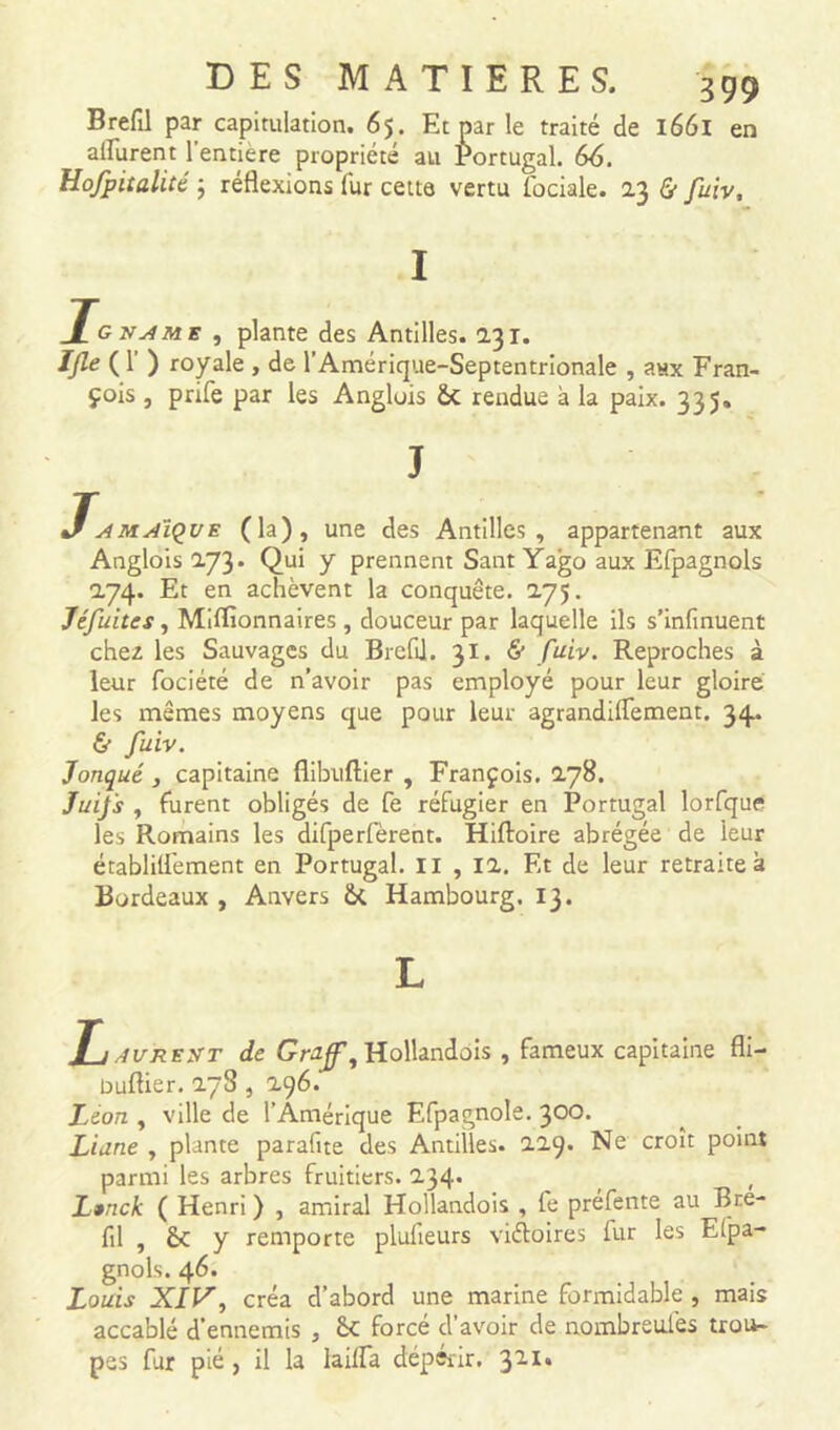 Brefil par capitulation. 65. Et par le traité de 1661 en ailurent 1 entière propriété ail Portugal. 66. Hofpitalité ; réflexions fur cette vertu fociale. 23 & fuiv. I Igname , plante des Antilles. 231. IJle ( 1’ ) royale , de l’Amérique-Septentrionale , anx Fran- çois , prife par les Angluis &c rendue à la paix. 335» J Jamaïque (la), une des Antilles, appartenant aux Anglois 273. Qui y prennent Sant Yago aux Efpagnols 274. Et en achèvent la conquête. 275. Jéfuites, Millionnaires , douceur par laquelle ils s’infinuent chez les Sauvages du Brefil. 31. & fuiv. Reproches à leur fociété de n’avoir pas employé pour leur gloire les mêmes moyens que pour leur agrandiflement. 34. & fuiv. Jonqué , capitaine flibliftier , François. 278. Juifs , furent obligés de fe réfugier en Portugal lorfque les Romains les difperfèrent. Hiftoire abrégée de leur établilfement en Portugal. II , 12. Et de leur retraite à Bordeaux , Anvers Ôt Hambourg. 13. L }_I AVREXT de Gruff, Hollandois , fameux capitaine fli- buflier. 2~3 , 296. Leon , ville de l’Amérique Efpagnole. 300. Liane , plante parafite des Antilles. 229. Ne croît point parmi les arbres fruitiers. 234. Lanck ( Henri ) , amiral Hollandois , fe préfente au Bre- fil , £c y remporte plulieurs victoires fur les Espa- gnols. 46. Louis XIV, créa d’abord une marine formidable , mais accablé d’ennemis , 6c forcé d’avoir de nombreulès trou- pes fur pié , il la Iaifla dépérir. 311*