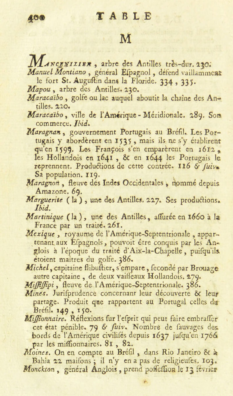 4©® J\/f^rrcgvizisn , arbre des Antilles très-dur. 1J0.' Manuel Montiano , général Elpagnol, défend vaillammeat le fort St. Auguftin dans la Floride. 334,335. Mapou , arbre des Antilles. 230. Maracaïbo , golfe ou lac auquel aboutit la chaîne des An- tilles. 220. Maracaïbo, ville de l’Amérique - Méridionale. 289. So» commerce. Ibid, Maragnan, gouvernement Portugais au Bréfil. Les Por- tugais y abordèrent en 1535 , mais ils ne s y établirent qu’en 1599. Les François s’en emparèrent en 1612 9 les Hollandois en 1641 , 6c en 1644 les Portugais le reprennent. Productions de cette contrée. II6 &amp;• j'uiv» Sa population. 119. Maragnori, fleuve des Indes Occidentales -, npmmé depuis Amazone. 69. Marguerite ( la ) , une des Antilles. 227. Ses productions» Ibid. Martinique (la), une des Antilles, afliirée en 1660 à la France par un traité. 26Î. Mexique , royaume de l’Amérique-Septentrionale , appar- tenant, aux Efpagnols, pouvoit être conquis par les An-, glois à l’époque du traité d’Aix-la-Chapelle, puifqu'ils. étoient maîtres du golfe. 386. Michel y capitaine flibuuier, s’empare, fécondé par B rouage autre capitaine , de deux vaillèaux Hollandois. 279. Miffijfipi y fleuve de l’Amérique-Septentrionale. 386. Mines. Jurifprudence concernant leur découverte ÔC leur partage. Produit que rapportent au Portugal celles du Bréfil. 149 , 150. MiJJîonnaire. Réflexions fur l’efprit qui peut faire embrafler cet état pénible. 79 &amp; fuiv. Nombre de fauvages des. bords de l’Amérique civilifés depuis 1637 jufqu’en 1766 par les millionnaires. 81 , 82. Moines. On en compte au Bréfil , dans Rio Janeiro 6c à Bahia 22 maifons ; il n’y en a pas de religieufes. 103. Monckton , général Anglois, prend potfeflios le 13 février
