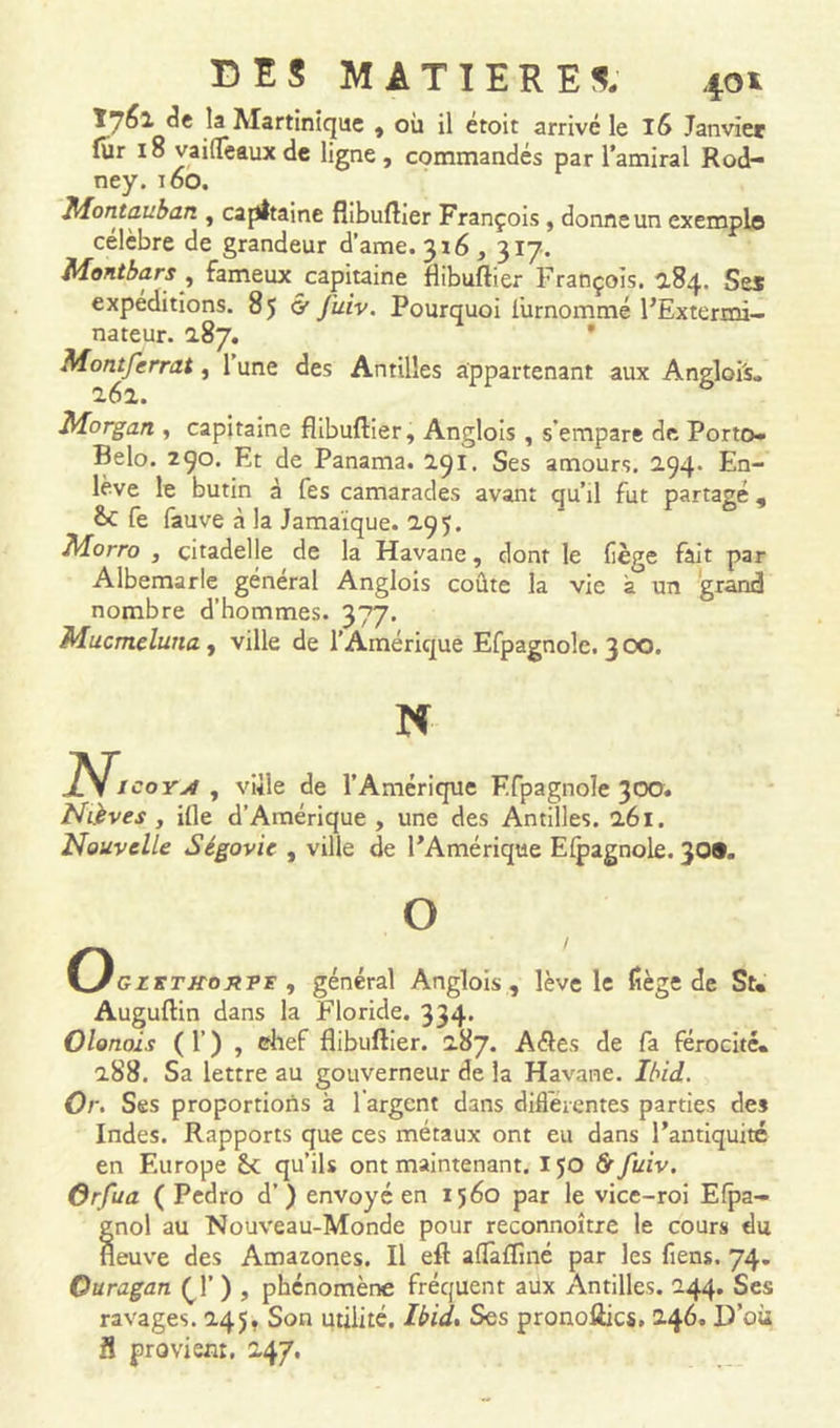 Î7fil la Martinique , où il croit arrivé le I!> Janvier fùr 18 vaiffeauxde ligne, commandés par l’amiral Rod- ney. 160. Montauban , capitaine flibuftier François, donne un exemple célèbre de grandeur d’ame. 316, 317. Montbars, fameux capitaine flibuftier François. 284. Ses expéditions. 85 G’ j'uiv. Pourquoi iurnommé l’Extermi- nateur. 187. Montferrat, 1 une des Antilles appartenant aux Angloi's. 262. Morgan , capitaine flibuftier, Anglois , s'empare de Porto* Belo. 290. Et de Panama. 291. Ses amours. 294. En- lève le butin à fes camarades avant qu’il fut partagé, &C fe fauve à la Jamaïque. 295. Morro , citadelle de la Havane, dont le liège fait par Albemarle général Anglois coûte la vie à un grand nombre d’hommes. 377. Mucmcluna , ville de l’Amérique Efpagnole. 3 00. N N. coyj4 , viïle de l’Amérique Efpagnole 300. Nièves , ifle d’Amérique, une des Antilles. 261. Nouvelle Ségovie , ville de l’Amérique Efpagnole. 30®. O __ / VJgzktkoryt , général Anglois, lève le liège de St« Auguftin dans la Floride. 334. Olonols ( 1’ ) , chef flibuftier. 287. Aéles de fa férocité* 288. Sa lettre au gouverneur de la Havane. Ibid. Or. Ses proportions à l'argent dans differentes parties des Indes. Rapports que ces métaux ont eu dans l’antiquité en Europe qu’ils ont maintenant. IJO Grfuiv. Orfua ( Pedro d’) envoyé en 1560 par le vice-roi Efpa- gnol au Nouveau-Monde pour reconnoître le cours du neuve des Amazones. Il eft aflàfliné par les fiens. 74. Ouragan (,f ) , phénomène fréquent aux Antilles. 244. Ses ravages. 245. Son utilité. Ibid, Ses pronoftics. 246. D’où S provient. 247.