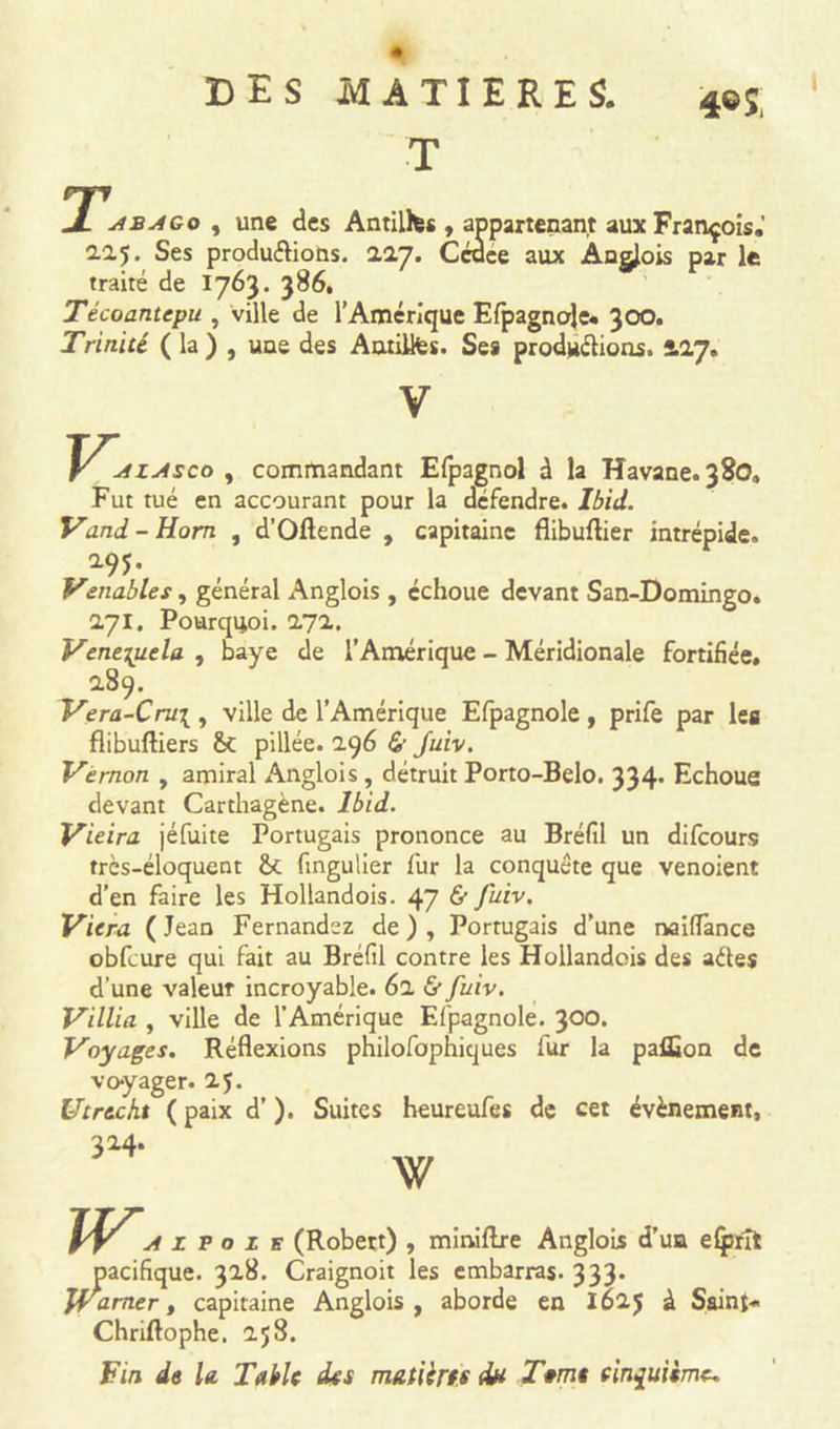 I T 4® J J- jtBAGo , une des Antillfcs , appartenant aux François.’ 2.0.5. Ses produ&amp;ions. 227. Cédce aux ÀQgJois par le traité de 1763. 386. Técoantepu , ville de l’Amérique Efpagnole* 300. Trinité ( la ) , une des Autillfes. Ses productions. 2.17. \^u1Zj4sco , commandant Efpagnol à la Havane. 380. Fut tué en accourant pour la défendre. Ibid. Vand-Hom , d’Oftende , capitaine flibuftier intrépide. Venables, général Anglois , échoue devant San-Domingo. 271. Pourquoi. 17a. Venezuela , baye de l’Amérique - Méridionale fortifiée. 189. Vera-Cru\ , ville de l’Amérique Efpagnole , prife par les flibuftiers pillée. 2.96 &lt;£' Juiv. Ve mon , amiral Anglois, détruit Porto-Belo. 334* Echoue devant Carthagène. Ibid. Vieira jéfuite Portugais prononce au Bréfil un difeours très-éloquent &amp;t fingulier fur la conquête que venoient d’en faire les Hollandois. 47 &amp; Juiv. Viera ( Jean Fernandez de ) , Portugais d’une naiflànce obfcure qui fait au Bréfil contre les Hollandais des ades d’une valeur incroyable. 62 &amp; fuiv. Villia , ville de l’Amérique Efpagnole. 300» Voyages. Réflexions philofophiques fur la paflîon de voyager. 25. Utrecht ( paix d’). Suites heureufes de cet évènement, 324. W s (Robert) , miniflre Anglois d’un elprît pacifique. 328. Craignoit les embarras. 333. JVamer, capitaine Anglois, aborde en 1625 à Saint* Chriftophe. 258. Fin de la Table des matières d# Terne cinquième.