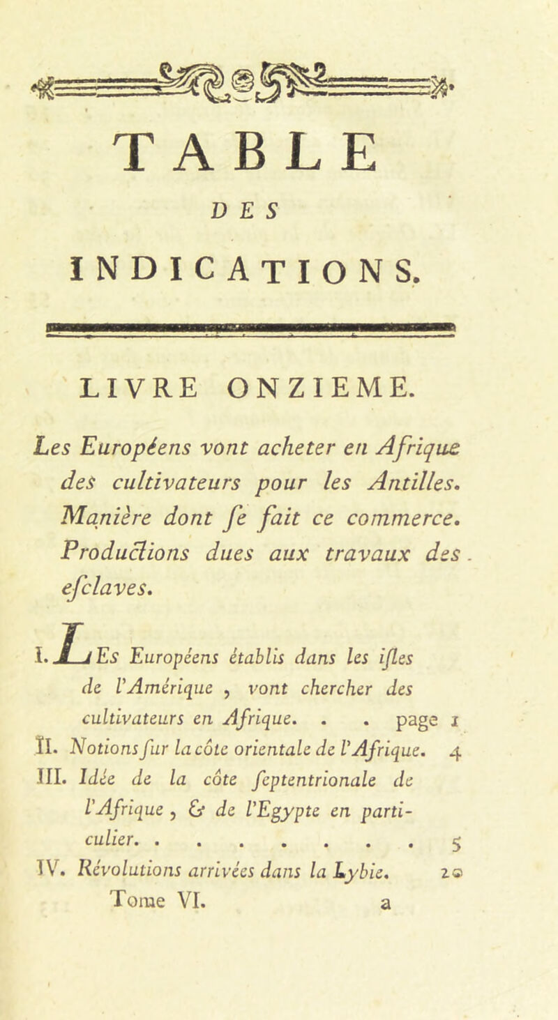 TABLE DES indications. LIVRE ONZIEME. Les Européens vont acheter en Afrique des cultivateurs pour les Antilles. Manière dont fe fait ce commerce. Productions dues aux travaux des. efclaves. Î.JljEs Européens établis dans les ijles de l'Amérique , vont chercher des cultivateurs en Afrique. . . page i II» Notions fur la côte orientale de l'Afrique. 4 III. Idée de la côte fcptentrionale de L'Afrique , éj de l'Egypte en parti- culier 5 TV. Révolutions arrivées dans la Lybie. Tome VI. a 2©