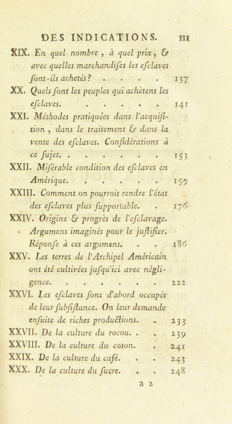 XIX. En quel nombre , à quel prix, & avec quelles marchandées les efclaves font-ils achetés? .... XX. Quels font les peuples qui achètent les efclaves. XXI. Méthodes pratiquées dans l'acquiji- tion , dans le traitement éj dans la vente des efclaves. Conjidérations à ce fujet XXII. Miférable condition des efclaves en Amérique XXIII. Comment on pourroit rendre l'état des efclaves plus fupportable. XXIV. Origine & progrès de l'efclavage. • Argumens imaginés pour le jujlifier. Réponfe à ces argumens. XXV. Les terres de l'Archipel Américain ont été cultivées jufqu ici avec négli- gence XXVI. Les efclaves font d'abord occupés de leur fubfjlance. On leur demande enfuite de riches productions. XXVII. De la culture du rocou. . XXVIII. De la culture du coton. XXIX. De la culture du café. XXX. De la culture du fucre. 137 141 153 159 17 6 i%6 2.2.2 233 239 241 243 248 \ a 2/