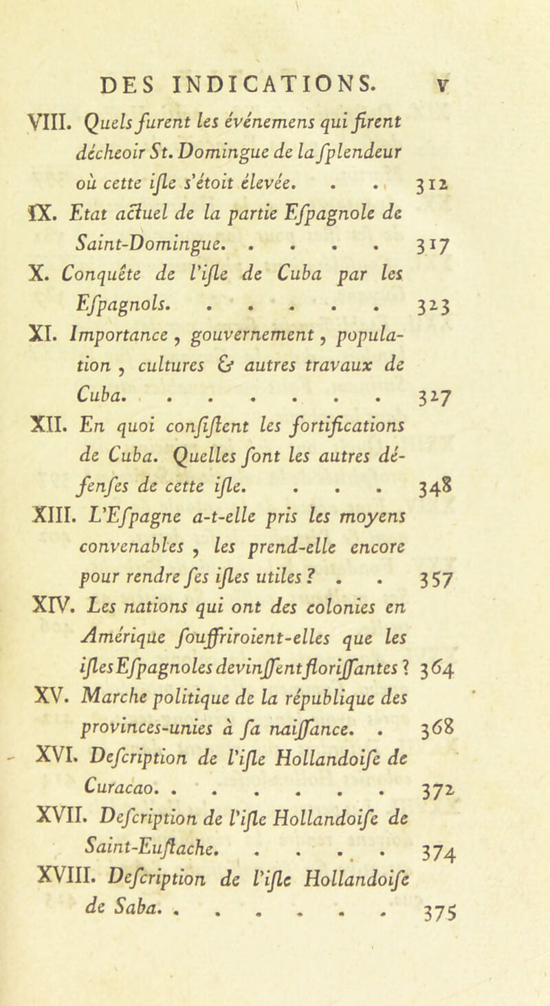 VIII. Quels furent les événemens qui firent décheoir St. Domingue de la fplendeur où cette ifie s'étoit élevée. . . 312 ÎX. Etat actuel de la partie Efpagnole de \ Saint-Domingue 317 X. Conquête de l'ifie de Cuba par les Efpagnols 323 XI. Importance , gouvernement, popula- tion , cultures & autres travaux de Cuba 327 XII. En quoi confifient les fortifications de Cuba. Quelles font les autres dé- fenfes de cette ifie. . . . 348 XIII. L'Efpagne a-t-elle pris les moyens convenables , les prend-elle encore pour rendre fes ifies utiles ? . . 357 XIV. Les nations qui ont des colonies en Amérique fouffriroient-elles que les ifiesEfpagnoles devinrentflorijfantes ? 364 XV. Marche politique de la république des provinces-unies à fa naijfance. . 3 <58 XVI. Defcription de l'ifie Hollandoife de Curaçao 372 XVII. Defcription de l'ifie Hollandoife de Saint-Eufiache XVIII. Defcription de l'ifie Hollandoife de Saba. . 375