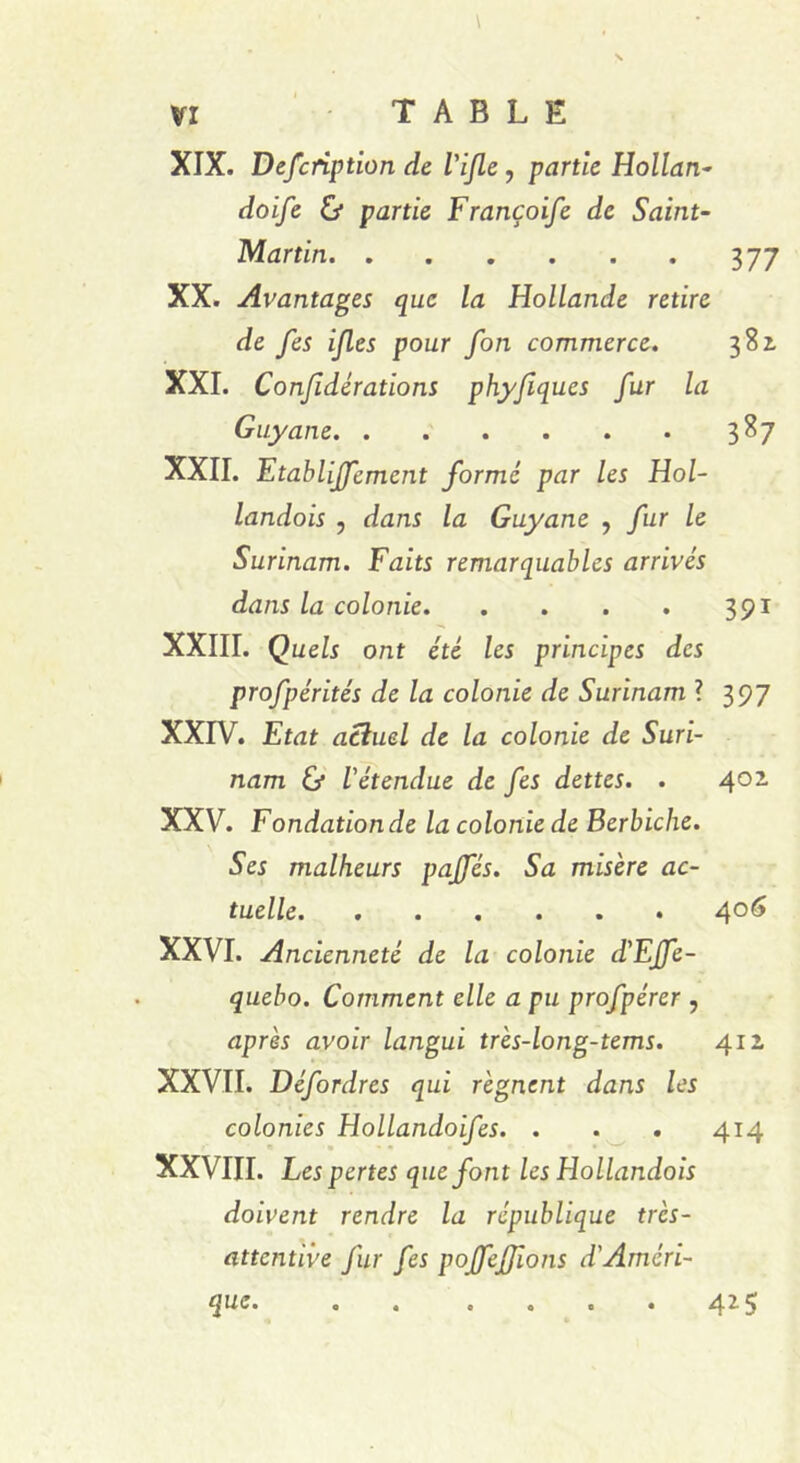 XIX. Defcription de Vijle , partie Hollan- doife partie Françoife de Saint- Martin 377 XX. Avantages que la Hollande retire de fes ifles pour fon commerce. 381 XXI. Conjidérations phy/îques fur la Guyane 387 XXII. Etablissement forme par les Hol- landais , dans la Guyane , fur le Surinam. Faits remarquables arrivés dans la colonie 391 XXIII. Quels ont été les principes des profpérités de la colonie de Surinam ? 397 XXIV. Etat actuel de la colonie de Suri- nam & l'étendue de fes dettes. . 401 XXV. Fondation de la colonie de Berbiche. Ses malheurs pajfés. Sa misère ac- tuelle 4°6 XXVI. Ancienneté de la colonie d'Effe- quebo. Comment elle a pu profpérer , après avoir langui très-long-tems. 412 XXVII. Défordres qui régnent dans les colonies Hollandoifes. . . . 414 XXVIII. Les pertes que font les Hollandais doivent rendre la république trcs- attcntive fur fes poffefjions d'Améri- que. 425