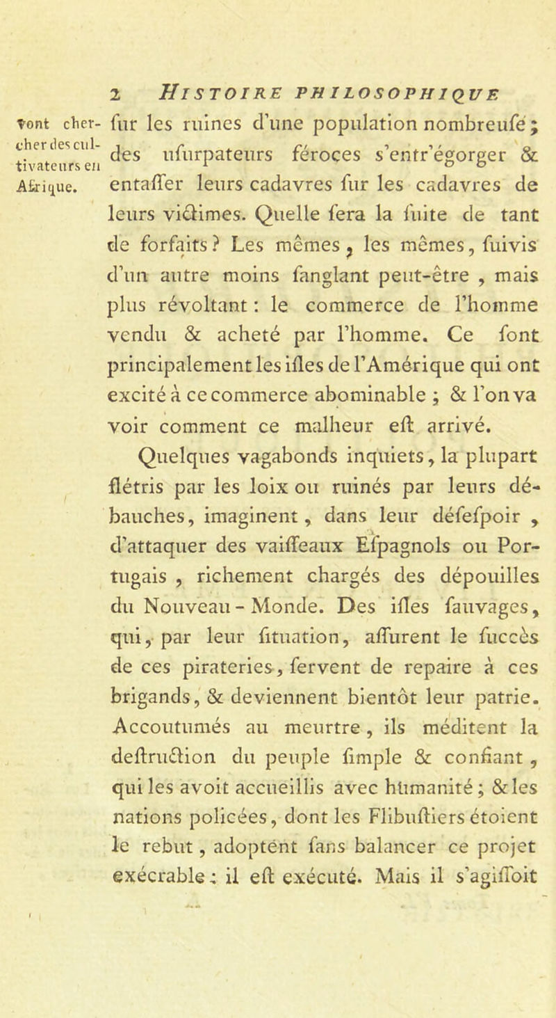 tont cher- cher îles cul- tivateurs en Afrique. 2 Histoire puilosophique fur les ruines d’une population nombreufe ; des ufurpateurs féroces s’entr’égorger & entafier leurs cadavres fur les cadavres de leurs victimes. Quelle fera la fuite de tant de forfaits ? Les mêmes ? les mêmes, fuivis d’un autre moins fanglant peut-être , mais plus révoltant : le commerce de l’homme vendu & acheté par l’homme. Ce font principalement les ifles de l’Amérique qui ont excité à ce commerce abominable ; & l’on va voir comment ce malheur eft arrivé. Quelques vagabonds inquiets, la plupart flétris par les loix ou ruinés par leurs dé- bauches, imaginent, dans leur défefpoir , d’attaquer des vaifleaux Efpagnols ou Por- tugais , richement chargés des dépouilles du Nouveau - Monde. Des ifles fauvages, qui, par leur fituation, afliirent le fuccès de ces pirateries, fervent de repaire à ces brigands, & deviennent bientôt leur patrie. Accoutumés au meurtre, ils méditent la deftruélion du peuple fimple & confiant , qui les avoit accueillis avec humanité ; &les nations policées, dont les Flibufliersétoient le rebut, adoptent fans balancer ce projet exécrable: il eft exécuté. Mais il s’agifloit