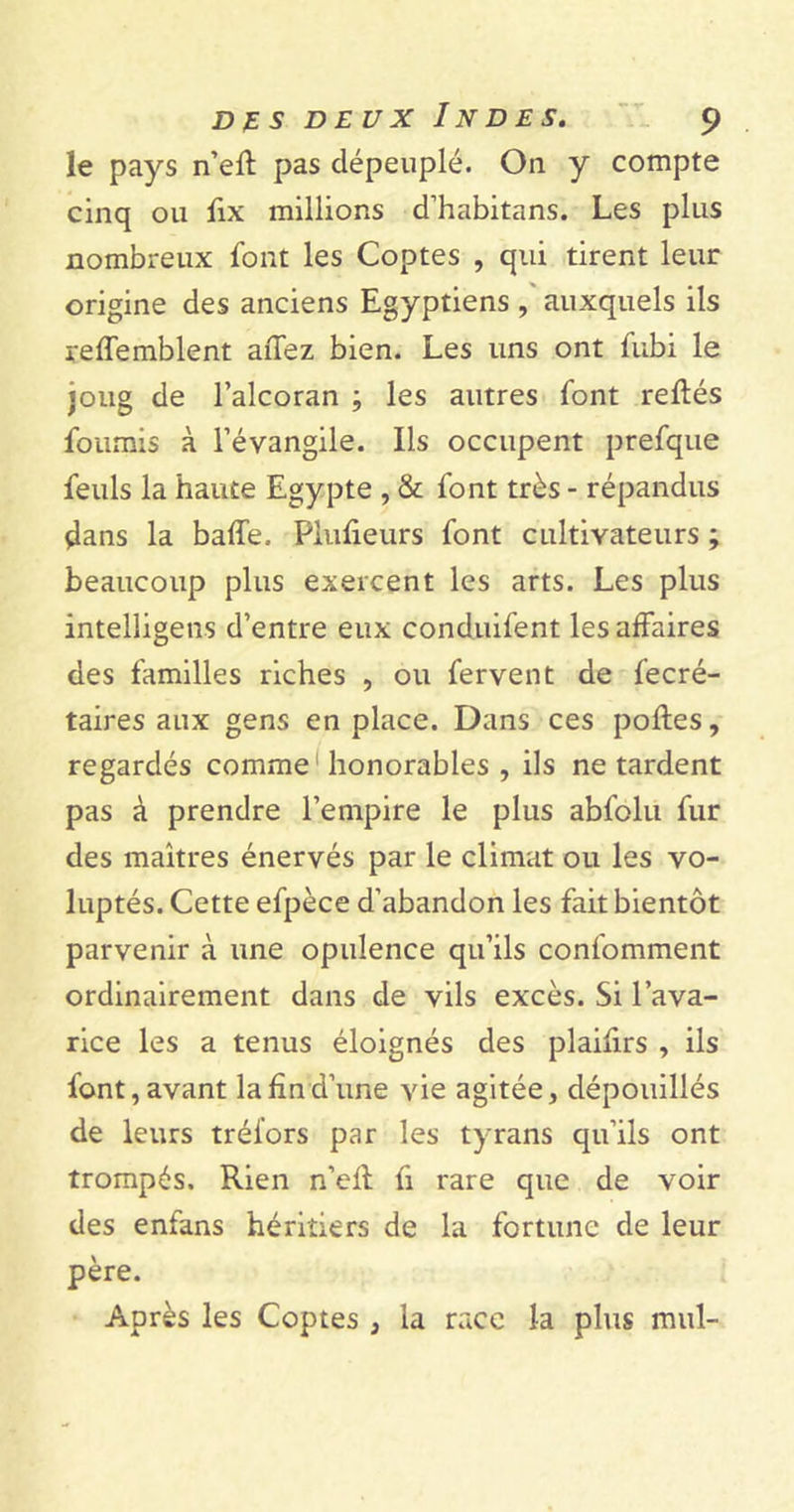 le pays n’efl pas dépeuplé. O11 y compte cinq ou fix millions d’habitans. Les plus nombreux font les Coptes , qui tirent leur origine des anciens Egyptiens , auxquels ils reffemblent aiTez bien. Les uns ont fubi le joug de l’alcoran ; les autres font reliés fournis à l’évangile. Ils occupent prefque feuls la haute Egypte , & font très - répandus çlans la baffe. PRifieurs font cultivateurs ; beaucoup plus exercent les arts. Les plus intelligens d’entre eux condnifent les affaires des familles riches , ou fervent de fecré- taires aux gens en place. Dans ces pofles, regardés comme honorables , ils ne tardent pas à prendre l’empire le plus abfolu fur des maîtres énervés par le climat ou les vo- luptés. Cette efpèce d’abandon les fait bientôt parvenir à une opulence qu’ils confomment ordinairement dans de vils excès. Si l’ava- rice les a tenus éloignés des plaifirs , ils font,avant lahnd’une vie agitée, dépouillés de leurs tréi'ors par les tyrans qu’ils ont trompés. Rien n’efl fi rare que de voir des enfans héritiers de la fortune de leur père. Après les Coptes , la race la plus mul-