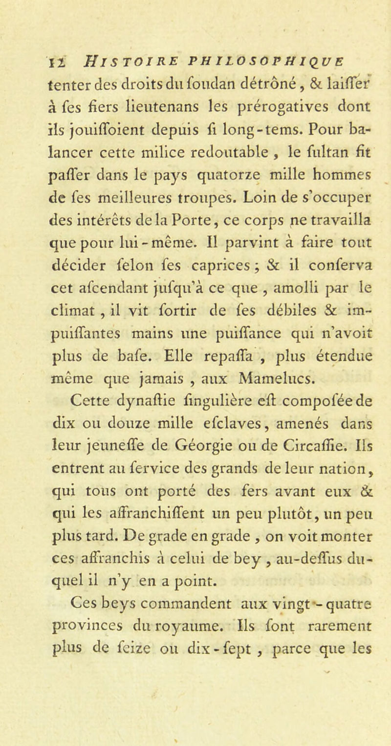 tenter des droits du foudan détrôné, & laifier à fes fiers lieutenans les prérogatives dont ils jouiffoient depuis fi long-tems. Pour ba- lancer cette milice redoutable , le fultan fit paffer dans le pays quatorze mille hommes de fes meilleures troupes. Loin de s’occuper des intérêts delà Porte, ce corps ne travailla que pour lui-même. 11 parvint à faire tout décider félon fes caprices ; & il conferva cet afcendant jufqu’à ce que , amolli par le climat , il vit fortir de fes débiles & im- puiffantes mains une puiffance qui n’avoit plus de bafe. Elle repaffa , plus étendue même que jamais , aux Mamelucs. Cette dynaftie fingulière eft compofée de dix ou douze mille efclaves, amenés dans leur jeuneffe de Géorgie ou de Circaffie. Ils entrent au fervice des grands de leur nation, qui tous ont porté des fers avant eux & qui les affranchiffent un peu plutôt, un peu plus tard. De grade en grade , on voit monter ces affranchis à celui de bey , au-deffus du- quel il n’y en a point. Ces beys commandent aux vingt - quatre provinces du royaume. Ils font rarement plus de feize ou dix - fept , parce que les