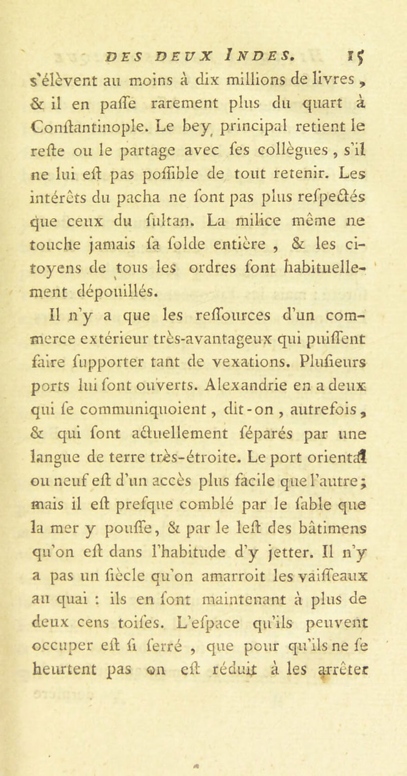 s'élèvent au moins à dix millions de livres , & il en pâlie rarement plus du quart à Conffantinople. Le bey principal retient le refte ou le partage avec les collègues , s’il ne lui eff pas pofïible de tout retenir. Les intérêts du pacha ne font pas plus refpeétés que ceux du fui tan. La milice même ne touche jamais fa folde entière , & les ci- toyens de tous les ordres font habituelle- ment dépouillés. Il n’y a que les reffources d’un com- merce extérieur très-avantageux qui puiffent faire fupporter tant de vexations. Plufieurs ports lui font ouverts. Alexandrie en a deux qui fe communiquoient, dit-on , autrefois, & qui font actuellement féparés par une langue de terre très-étroite. Le port orienté ou neuf ell d’un accès plus facile que l’autre; mais il eft prefque comblé par le fable que la mer y pouffe, & par le leff des bâtimens qu’on eff dans l’habitude d’y jetter. Il n’y a pas un fiècle qu’on amarroit les vaiffeaux au quai : ils en font maintenant à plus de deux cens toiles. L’efpace qu’ils peuvent occuper eff fi ferré , que pour qu’ils ne fe heurtent pas on eff réduit à les arrêter