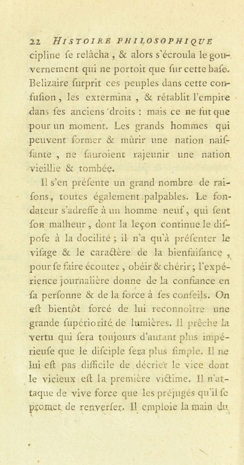 cipline fe relâcha , & alors s’écroula le gou- vernement qui ne portoit que fur cette bafe. Belizaire furprit ces peuples clans cette con- fufion , les extermina , & rétablit l’empire clans fes anciens droits : mais ce ne fut que pour un moment. Les grands hommes qui peuvent former & mûrir une nation naif- fantë , ne fauroienc rajeunir une nation vieillie & tombée. Il s’en préfente un grand nombre de rai- fons, toutes également palpables. Le fon- dateur s’adrelfe à un homme neuf, qui fent fon malheur, dont la leçon continue le dif- pofe à la docilité ; il n’a qu’à préfenter le vifage & le caractère de la bienfaifance 5 pour fe faire écouter , obéir & chérir ; l’expé- rience journalière donne de la confiance en fa perfonne & de la force à fes confeils. On eft bientôt forcé de lui reconnoître une grande fupériontéde lumières. Il prêche la vertu qui fera toujours d’autant plus impé- rieufe que le difciple fera plus limple. il ne lui eft pas difficile de décrier le vice dont le vicieux eft la. première vnftime. Il n’at- taque de vive force que les préjugés qu’il fe promet, de renverfer. 11 emploie la main du