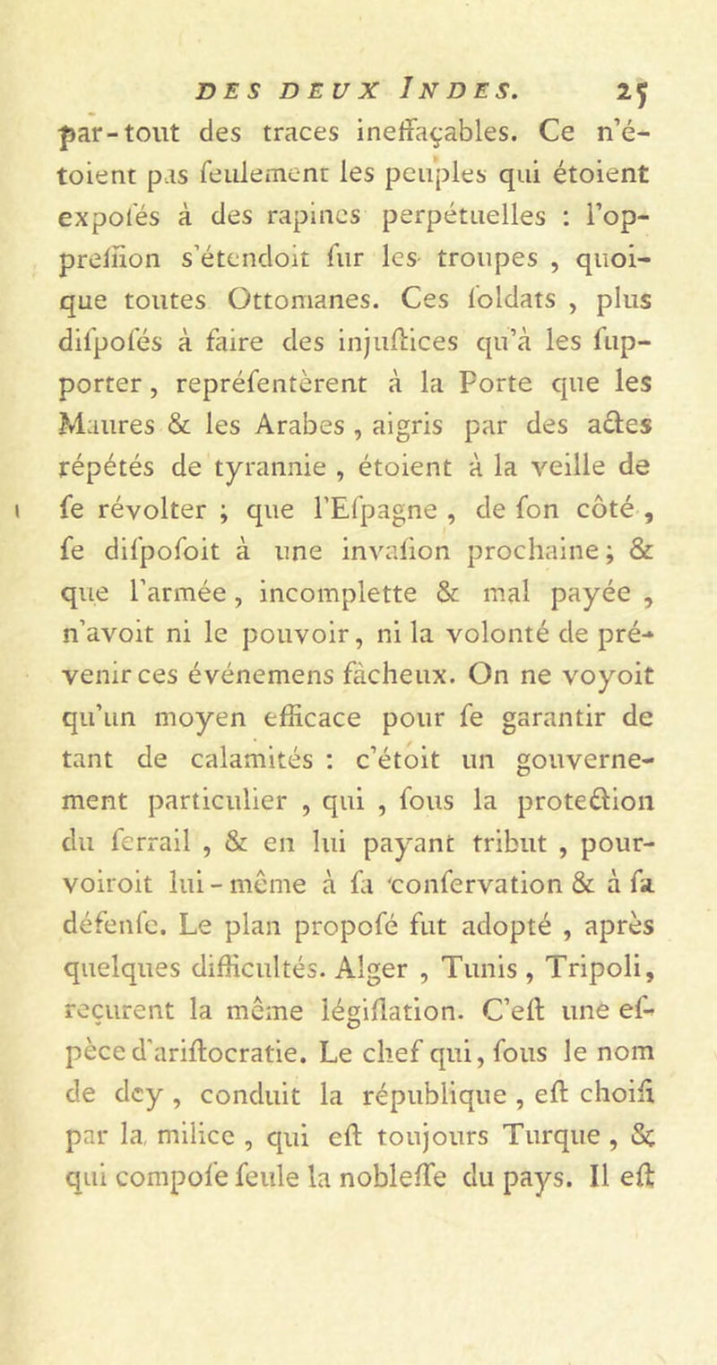 par-tout des traces ineffaçables. Ce n’é- toient pas feulement les peuples qui étoient expofés à des rapines perpétuelles : l’op- preffion s’étendoit fur les troupes , quoi- que toutes Ottomanes. Ces loldats , plus difpofés à faire des injuffices qu’à les fup- porter , repréfentèrent à la Porte que les Maures & les Arabes , aigris par des actes répétés de tyrannie , étoient à la veille de fe révolter ; que l’Efpagne , de fon côté , fe difpofoit à une invaiion prochaine ; & que l’armée, incomplette & mal payée , n’avoit ni le pouvoir, ni la volonté de pré- venir ces événemens fâcheux. On ne voyoit qu’un moyen efficace pour fe garantir de tant de calamités : c’étoit un gouverne- ment particulier , qui , fous la proteûion du lcrrail , & en lui payant tribut , pour- voiroit lui-même à fa ‘confervation & à fa. défenfe. Le plan propofé fut adopté , après quelques difficultés. Alger , Tunis , Tripoli, reçurent la meme légiffation. C’eff une ef- pèced’ariffocratie. Le chef qui, fous le nom de dey , conduit la république , eft choiff par la milice , qui eff: toujours Turque , Sc qui compofe feule la nobleffe du pays. Il eff: